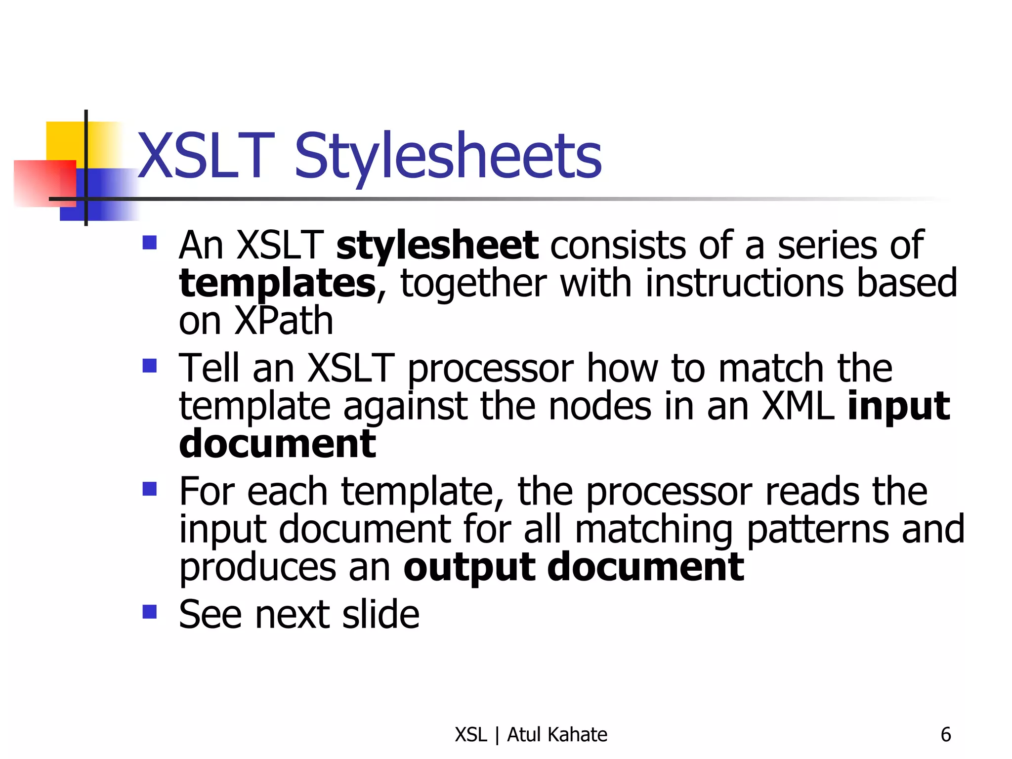 XSLT Stylesheets An XSLT  stylesheet  consists of a series of  templates , together with instructions based on XPath Tell an XSLT processor how to match the template against the nodes in an XML  input document For each template, the processor reads the input document for all matching patterns and produces an  output document See next slide 