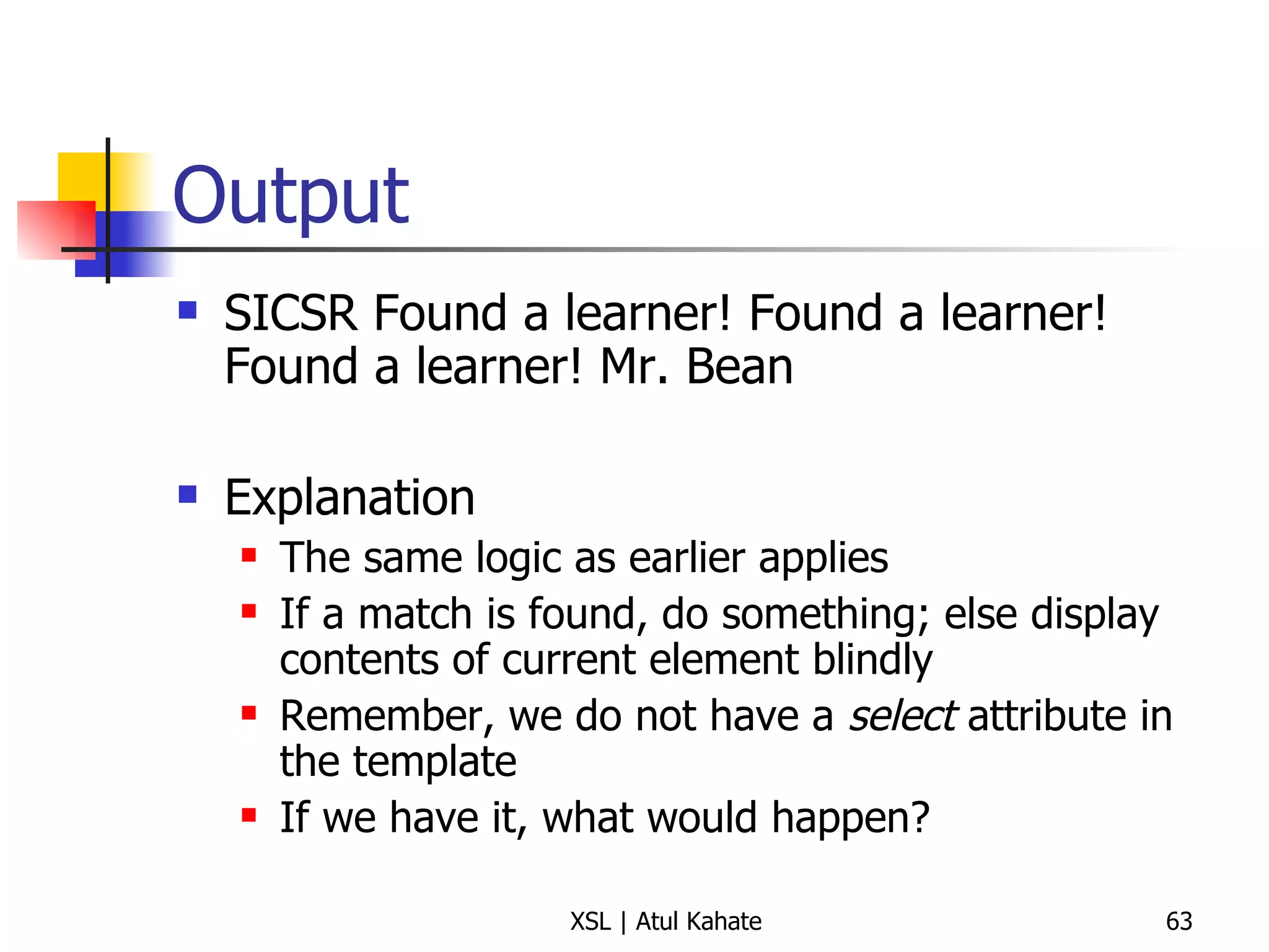 Output SICSR Found a learner! Found a learner! Found a learner! Mr. Bean Explanation The same logic as earlier applies If a match is found, do something; else display contents of current element blindly Remember, we do not have a  select  attribute in the template If we have it, what would happen? 