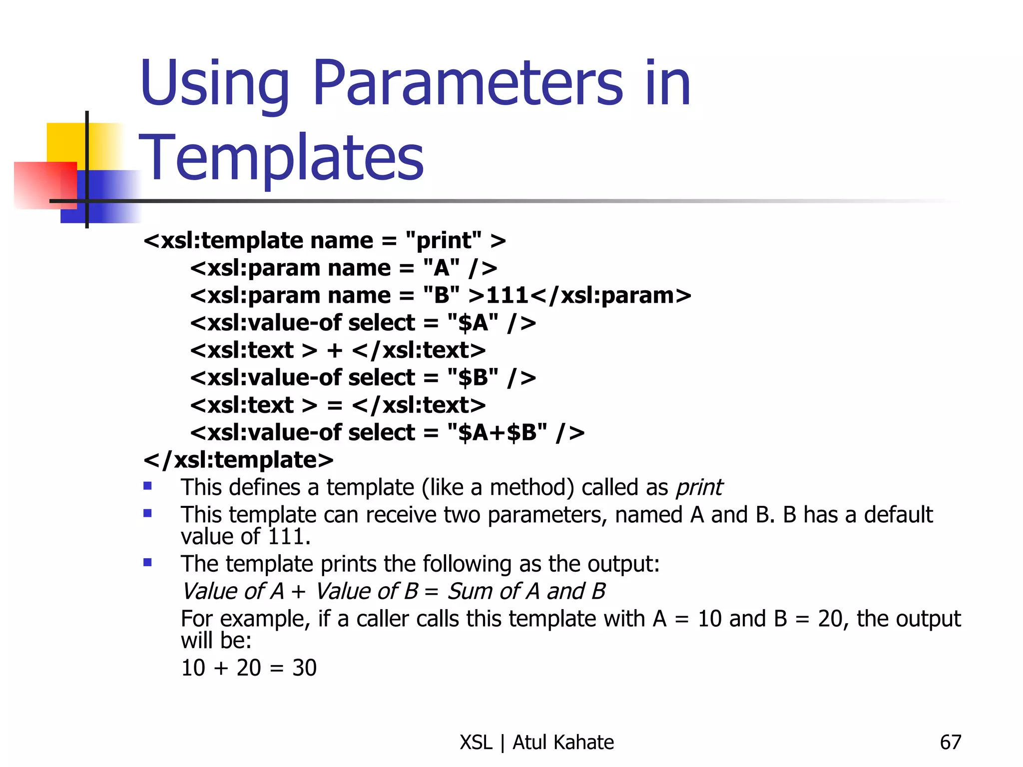 Using Parameters in Templates <xsl:template name = "print" >  <xsl:param name = "A" />  <xsl:param name = "B" >111</xsl:param>  <xsl:value-of select = "$A" />  <xsl:text > + </xsl:text>  <xsl:value-of select = "$B" />  <xsl:text > = </xsl:text>  <xsl:value-of select = "$A+$B" />  </xsl:template> This defines a template (like a method) called as  print This template can receive two parameters, named A and B. B has a default value of 111. The template prints the following as the output: Value of A  +  Value of B  =  Sum of A and B For example, if a caller calls this template with A = 10 and B = 20, the output will be: 10 + 20 = 30 
