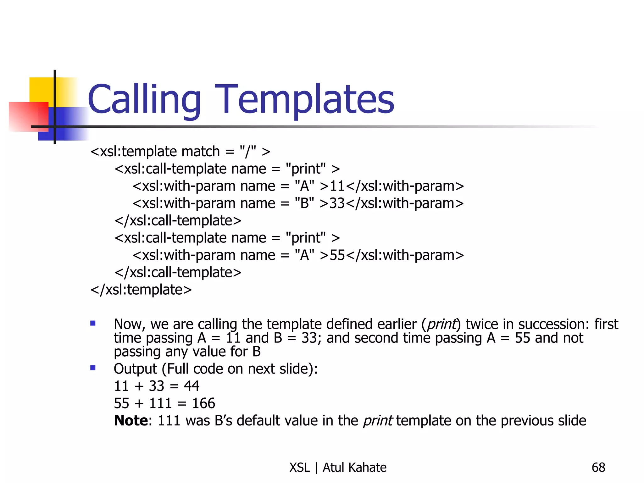 Calling Templates <xsl:template match = "/" >  <xsl:call-template name = "print" >    <xsl:with-param name = "A" >11</xsl:with-param>    <xsl:with-param name = "B" >33</xsl:with-param>  </xsl:call-template>  <xsl:call-template name = "print" >    <xsl:with-param name = "A" >55</xsl:with-param>  </xsl:call-template>  </xsl:template>  Now, we are calling the template defined earlier ( print ) twice in succession: first time passing A = 11 and B = 33; and second time passing A = 55 and not passing any value for B Output (Full code on next slide):  11 + 33 = 44 55 + 111 = 166 Note : 111 was B’s default value in the  print  template on the previous slide 
