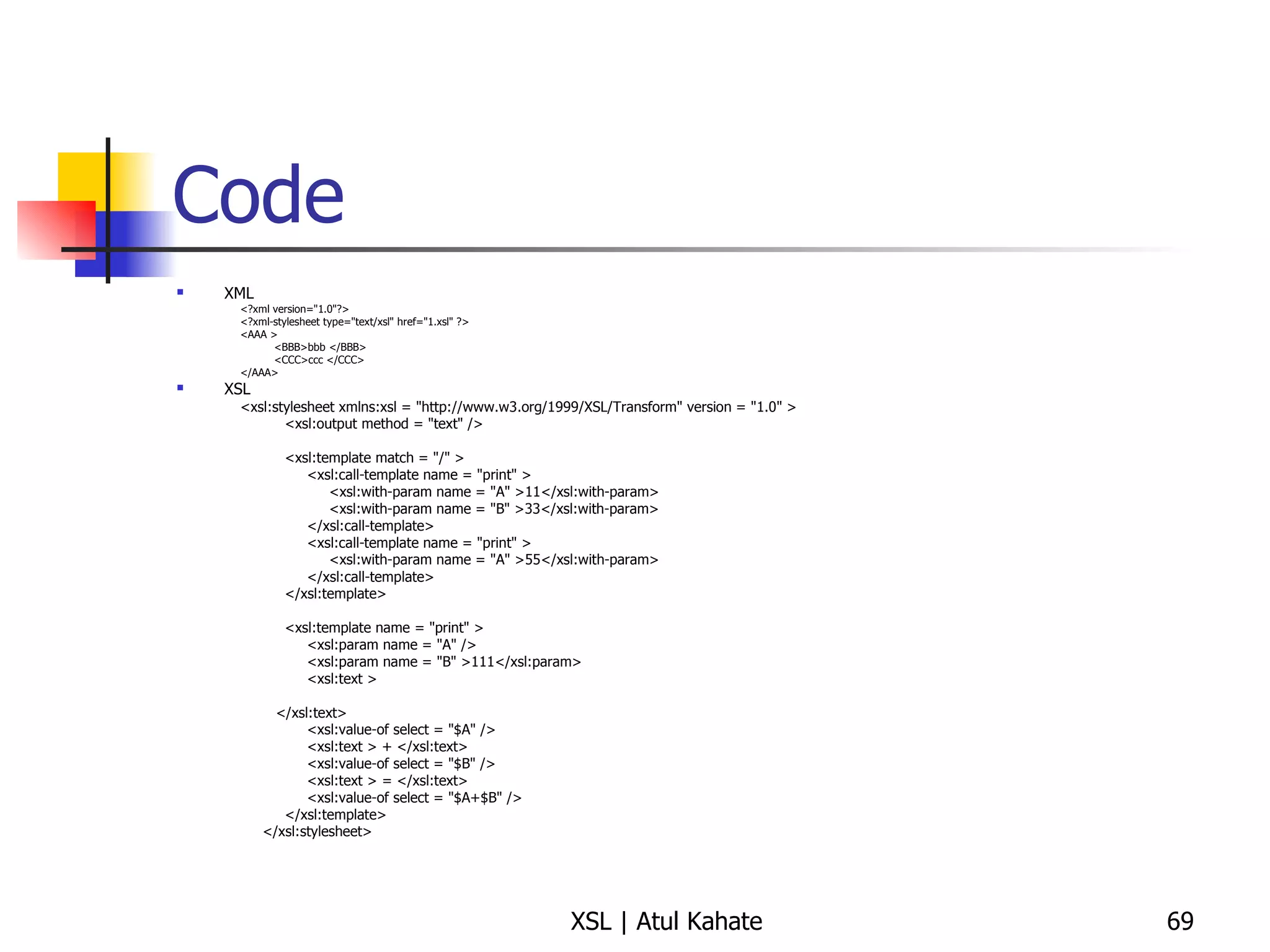 Code XML <?xml version="1.0"?> <?xml-stylesheet type="text/xsl" href="1.xsl" ?> <AAA >  <BBB>bbb </BBB>  <CCC>ccc </CCC>  </AAA> XSL <xsl:stylesheet xmlns:xsl = "http://www.w3.org/1999/XSL/Transform" version = "1.0" >  <xsl:output method = "text" />  <xsl:template match = "/" >  <xsl:call-template name = "print" >  <xsl:with-param name = "A" >11</xsl:with-param>  <xsl:with-param name = "B" >33</xsl:with-param>  </xsl:call-template>  <xsl:call-template name = "print" >  <xsl:with-param name = "A" >55</xsl:with-param>  </xsl:call-template>  </xsl:template>  <xsl:template name = "print" >  <xsl:param name = "A" />  <xsl:param name = "B" >111</xsl:param>  <xsl:text > </xsl:text>  <xsl:value-of select = "$A" />  <xsl:text > + </xsl:text>  <xsl:value-of select = "$B" />  <xsl:text > = </xsl:text>  <xsl:value-of select = "$A+$B" />  </xsl:template>  </xsl:stylesheet>  