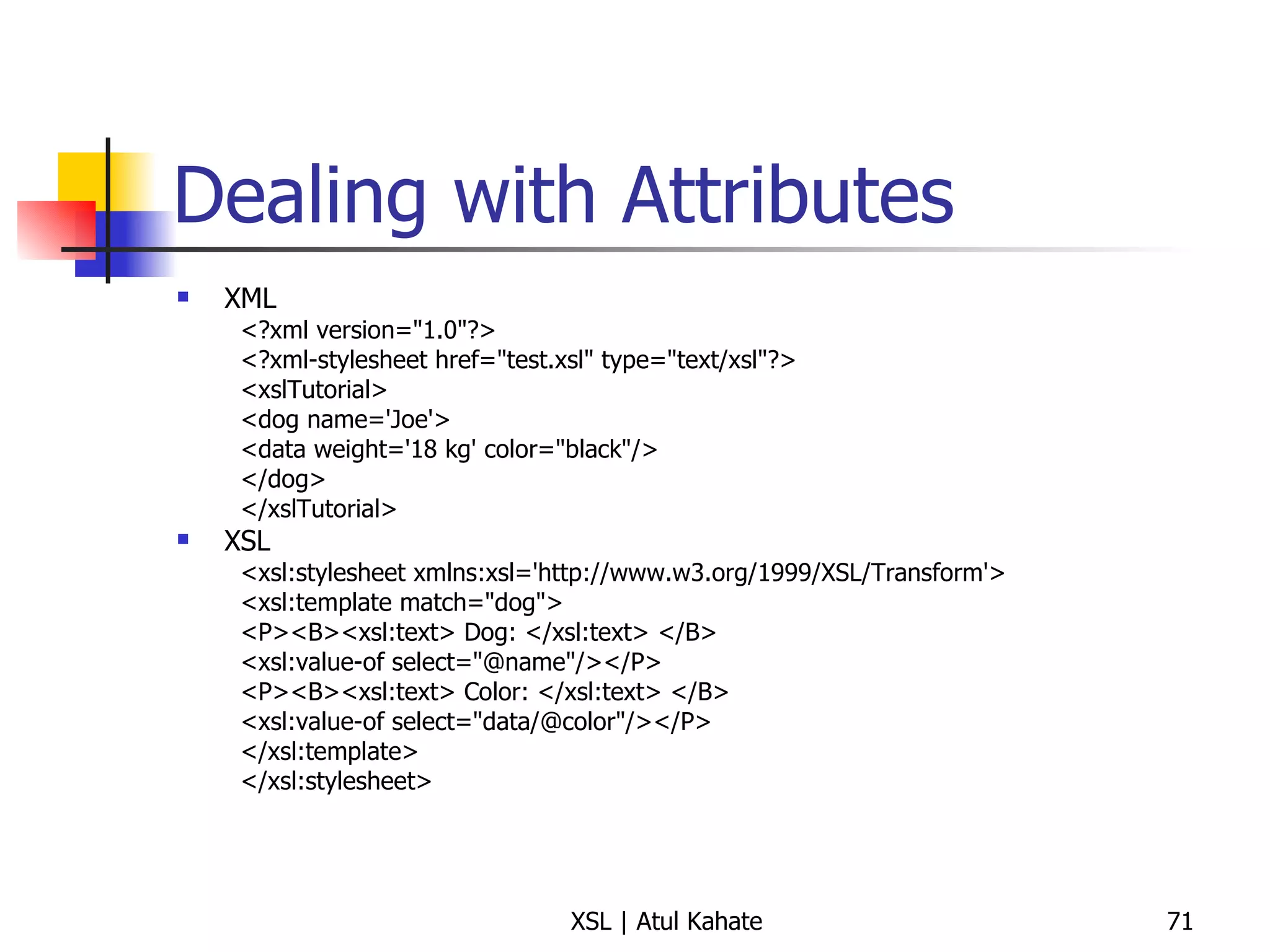 Dealing with Attributes XML <?xml version="1.0"?> <?xml-stylesheet href="test.xsl" type="text/xsl"?> <xslTutorial>  <dog name='Joe'>  <data weight='18 kg' color="black"/>  </dog>  </xslTutorial>  XSL <xsl:stylesheet xmlns:xsl='http://www.w3.org/1999/XSL/Transform'>  <xsl:template match="dog">  <P><B><xsl:text> Dog: </xsl:text> </B>  <xsl:value-of select="@name"/></P>  <P><B><xsl:text> Color: </xsl:text> </B>  <xsl:value-of select="data/@color"/></P>  </xsl:template>  </xsl:stylesheet>  