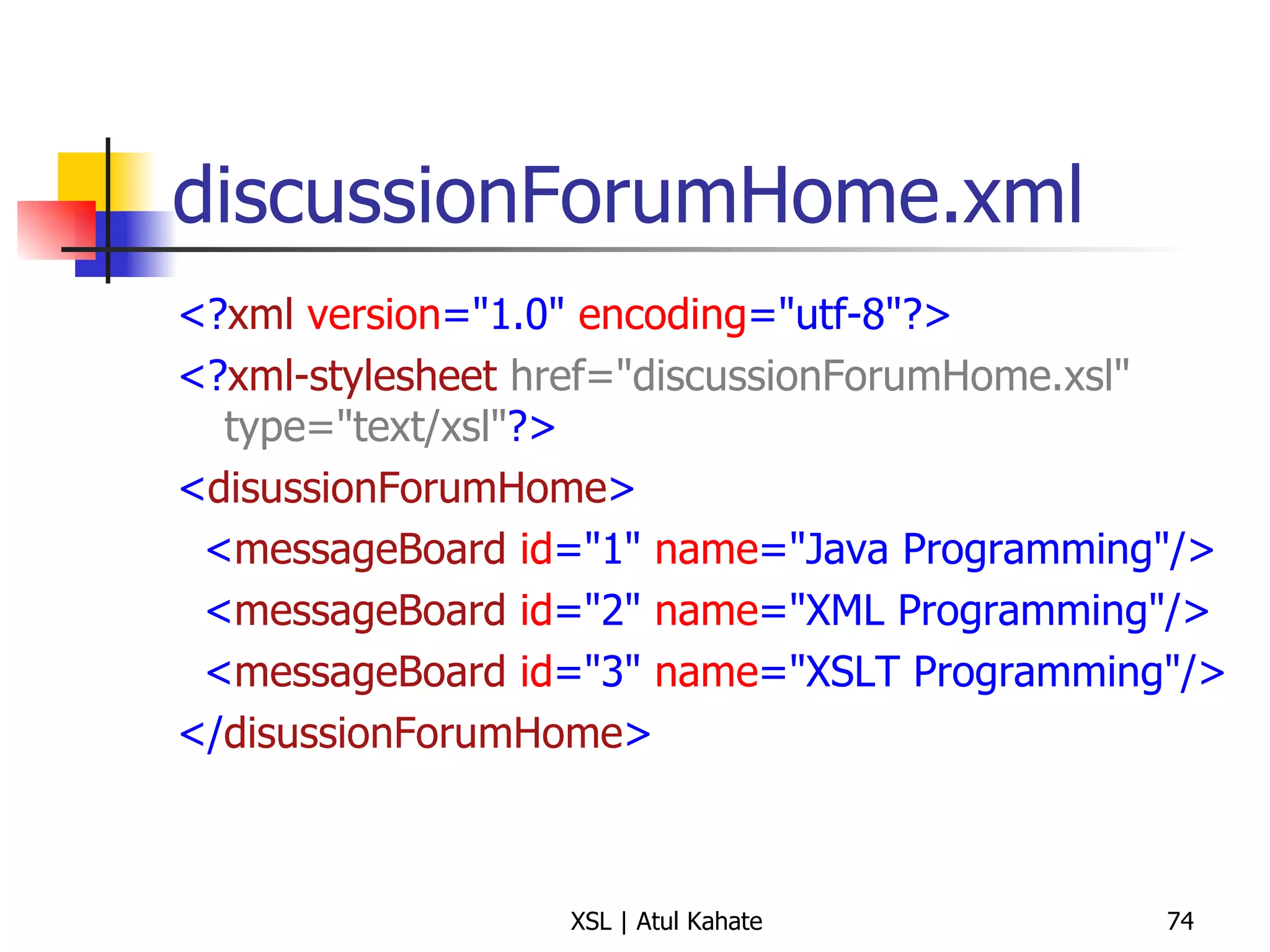 discussionForumHome.xml <? xml   version ="1.0"  encoding ="utf-8"?> <? xml-stylesheet   href="discussionForumHome.xsl" type="text/xsl" ?> < disussionForumHome > < messageBoard   id ="1"  name ="Java Programming"/> < messageBoard   id ="2"  name ="XML Programming"/> < messageBoard   id ="3"  name ="XSLT Programming"/> </ disussionForumHome > 