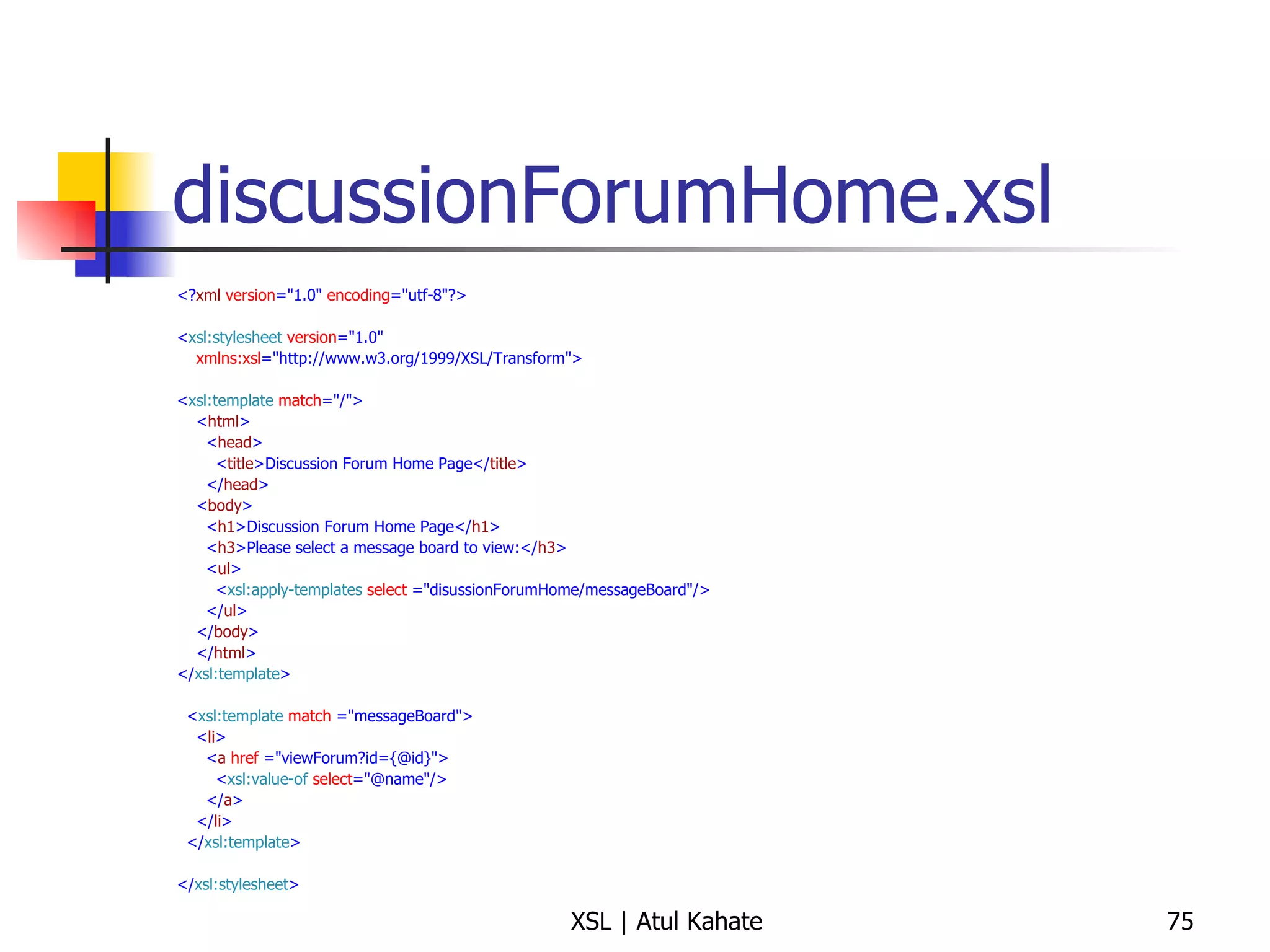 discussionForumHome.xsl <? xml   version ="1.0"  encoding ="utf-8"?> < xsl:stylesheet   version ="1.0" xmlns:xsl ="http://www.w3.org/1999/XSL/Transform"> < xsl:template   match ="/"> < html > < head > < title >Discussion Forum Home Page</ title > </ head > < body > < h1 >Discussion Forum Home Page</ h1 > < h3 >Please select a message board to view:</ h3 > < ul > < xsl:apply-templates   select  ="disussionForumHome/messageBoard"/> </ ul > </ body > </ html > </ xsl:template > < xsl:template   match  ="messageBoard"> < li > < a   href  ="viewForum?id={@id}"> < xsl:value-of   select ="@name"/> </ a > </ li > </ xsl:template > </ xsl:stylesheet >  