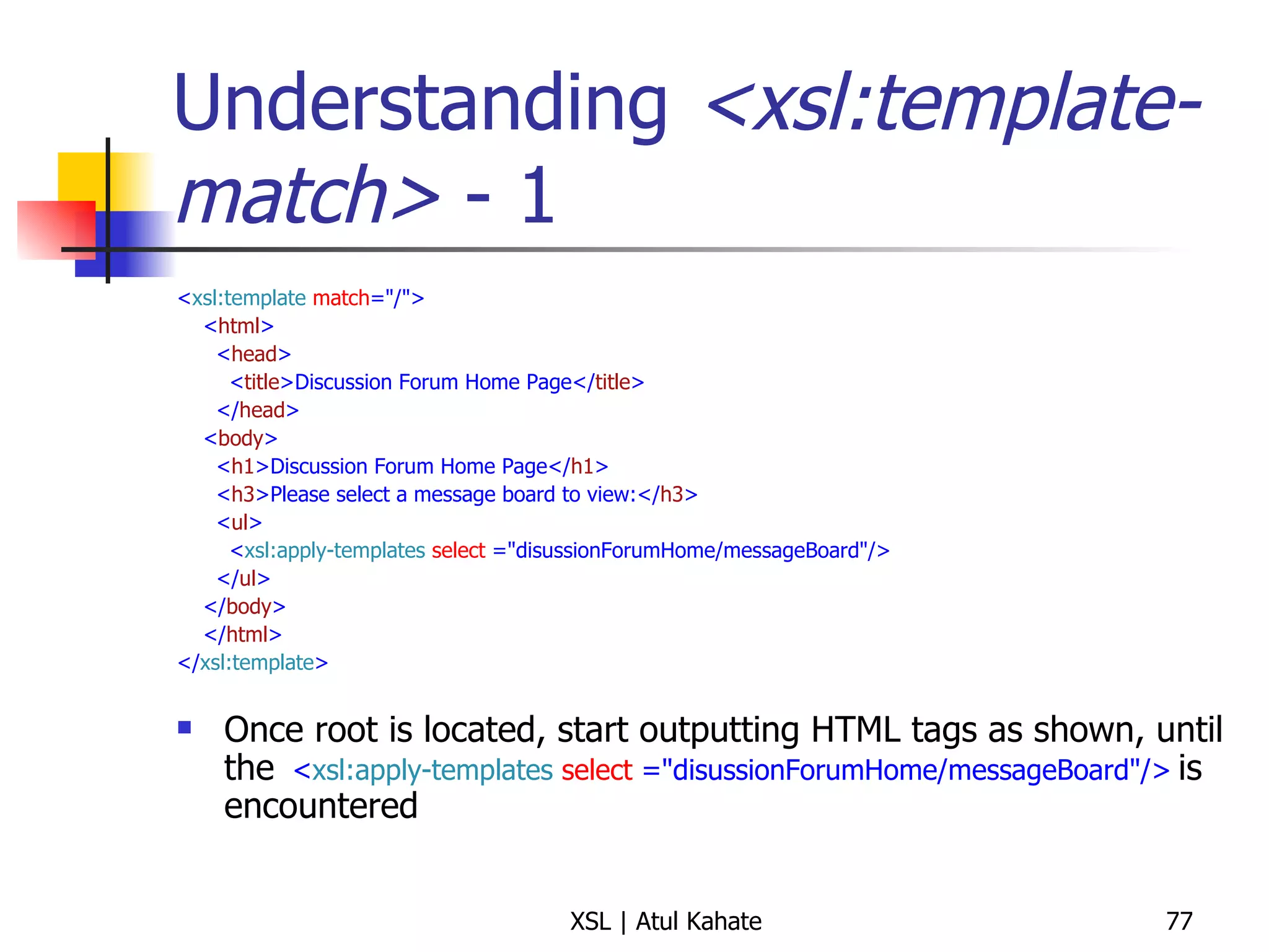 Understanding  <xsl:template-match>  - 1 < xsl:template   match ="/"> < html > < head > < title >Discussion Forum Home Page</ title > </ head > < body > < h1 >Discussion Forum Home Page</ h1 > < h3 >Please select a message board to view:</ h3 > < ul > < xsl:apply-templates   select  ="disussionForumHome/messageBoard"/> </ ul > </ body > </ html > </ xsl:template > Once root is located, start outputting HTML tags as shown, until the  < xsl:apply-templates   select  ="disussionForumHome/messageBoard"/>   is encountered 