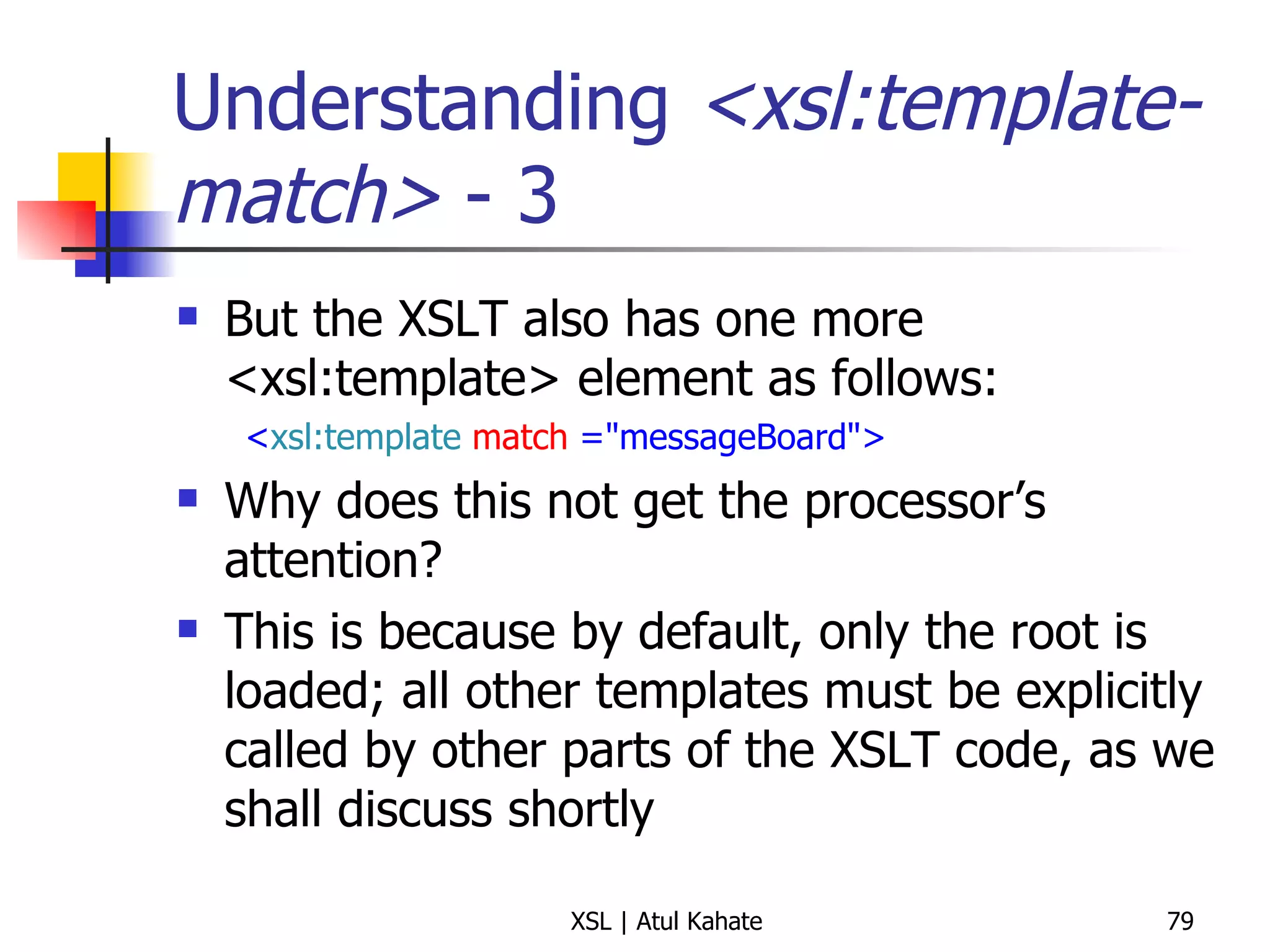 Understanding  <xsl:template-match>  - 3 But the XSLT also has one more <xsl:template> element as follows: < xsl:template   match  ="messageBoard"> Why does this not get the processor’s attention? This is because by default, only the root is loaded; all other templates must be explicitly called by other parts of the XSLT code, as we shall discuss shortly 