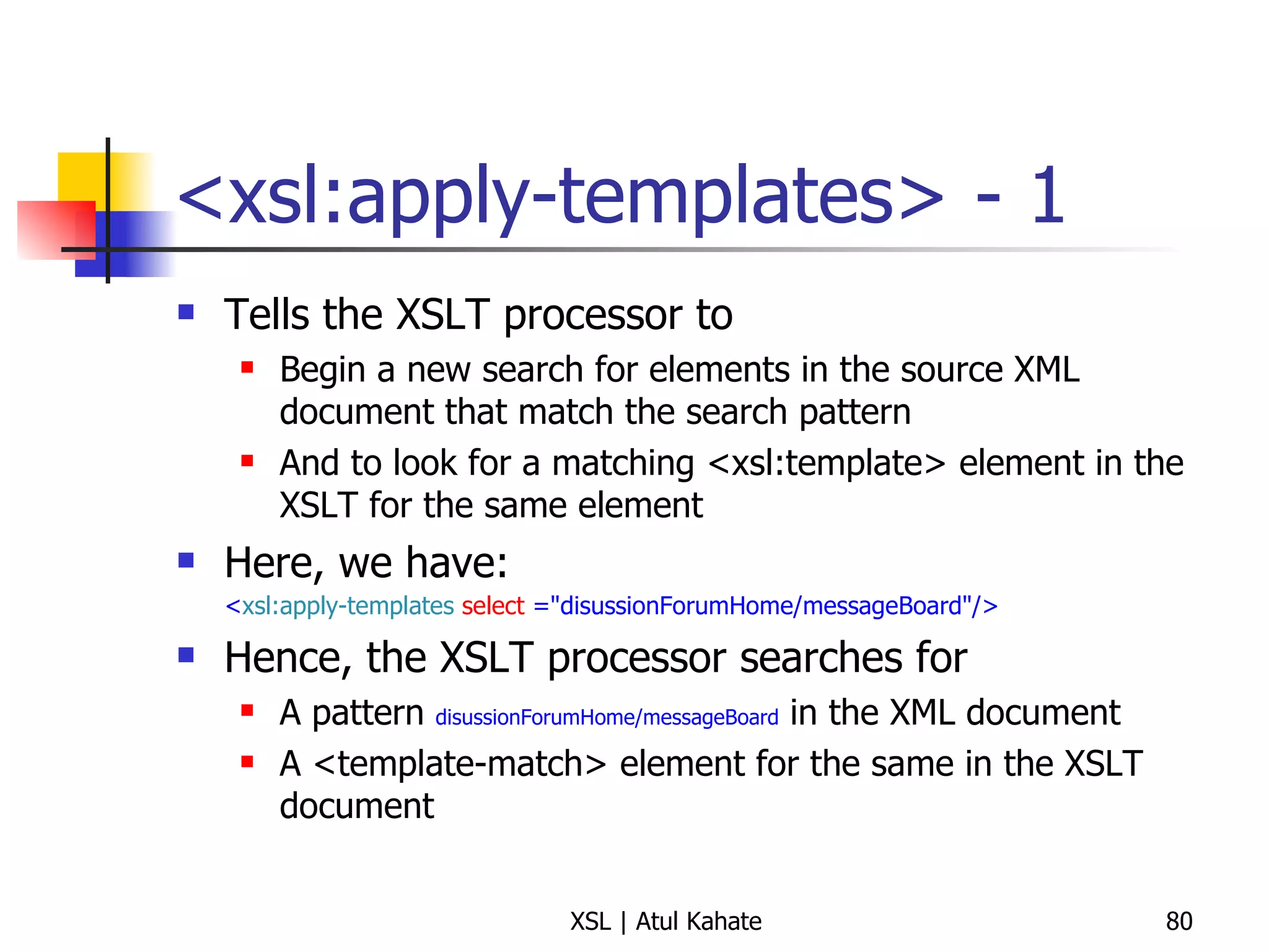 <xsl:apply-templates> - 1 Tells the XSLT processor to  Begin a new search for elements in the source XML document that match the search pattern And to look for a matching <xsl:template> element in the XSLT for the same element Here, we have:  < xsl:apply-templates   select  ="disussionForumHome/messageBoard"/>   Hence, the XSLT processor searches for  A pattern  disussionForumHome/messageBoard  in the XML document A <template-match> element for the same in the XSLT document 