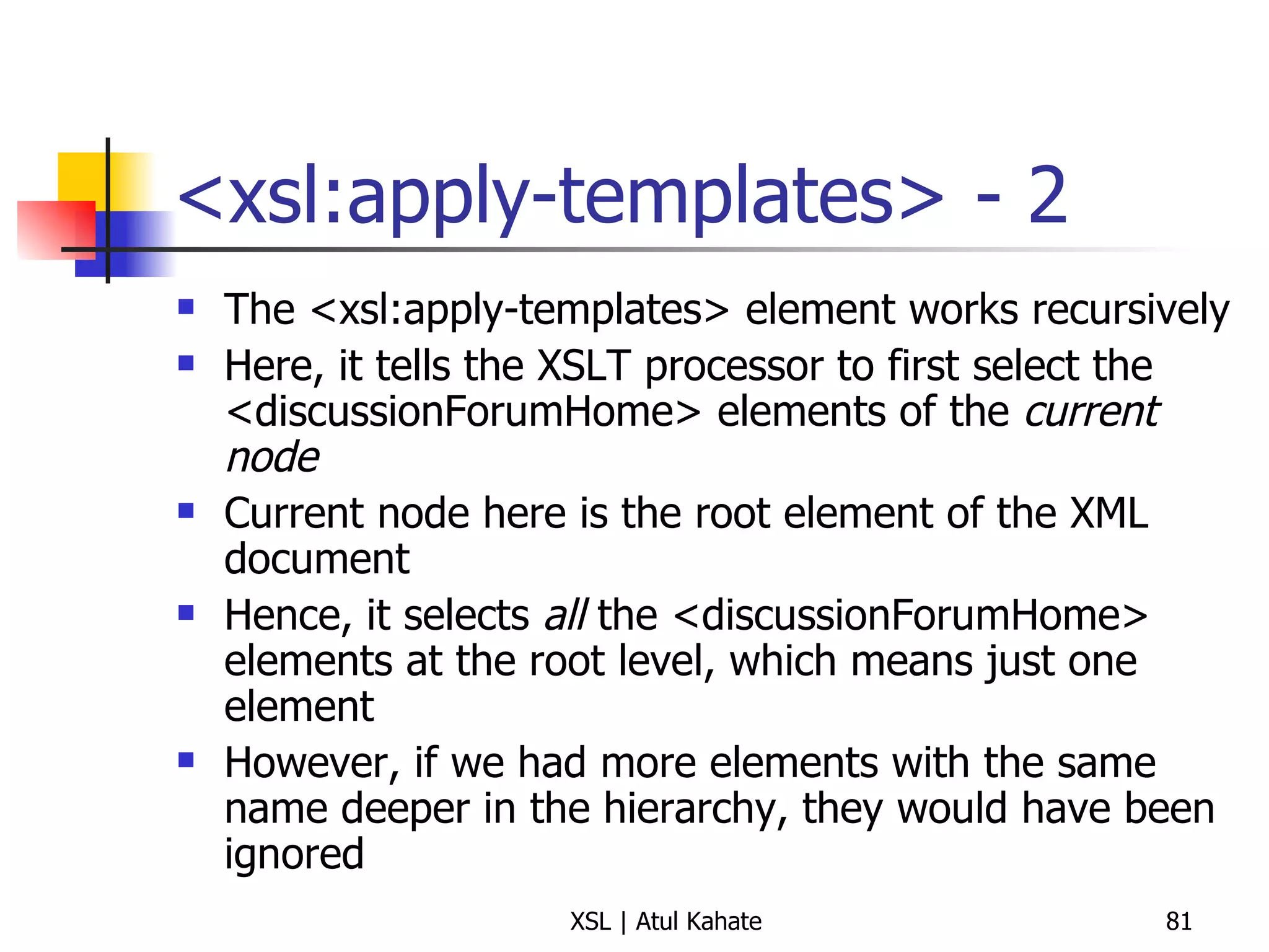 <xsl:apply-templates> - 2 The <xsl:apply-templates> element works recursively Here, it tells the XSLT processor to first select the <discussionForumHome> elements of the  current node Current node here is the root element of the XML document Hence, it selects  all  the <discussionForumHome> elements at the root level, which means just one element However, if we had more elements with the same name deeper in the hierarchy, they would have been ignored 