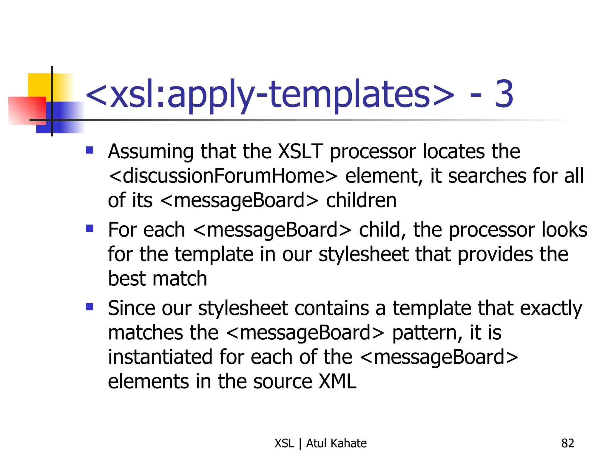 <xsl:apply-templates> - 3 Assuming that the XSLT processor locates the <discussionForumHome> element, it searches for all of its <messageBoard> children For each <messageBoard> child, the processor looks for the template in our stylesheet that provides the best match Since our stylesheet contains a template that exactly matches the <messageBoard> pattern, it is instantiated for each of the <messageBoard> elements in the source XML 