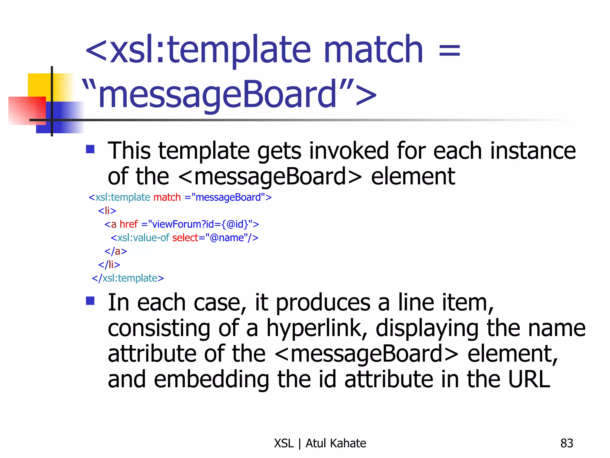 <xsl:template match = “messageBoard”> This template gets invoked for each instance of the <messageBoard> element < xsl:template   match  ="messageBoard"> < li > < a   href  ="viewForum?id={@id}"> < xsl:value-of   select ="@name"/> </ a > </ li > </ xsl:template > In each case, it produces a line item, consisting of a hyperlink, displaying the name attribute of the <messageBoard> element, and embedding the id attribute in the URL 