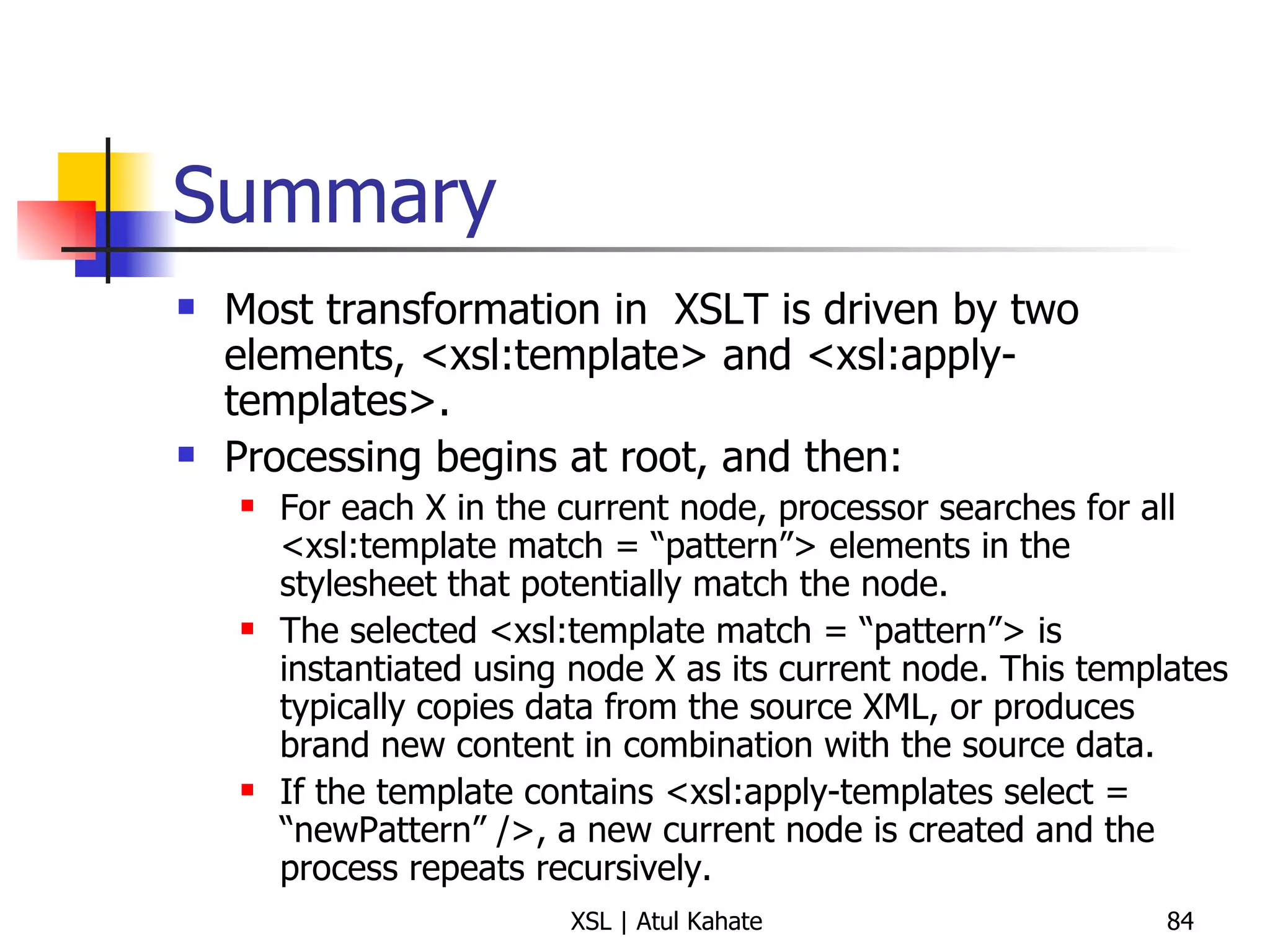 Summary Most transformation in  XSLT is driven by two elements, <xsl:template> and <xsl:apply-templates>. Processing begins at root, and then: For each X in the current node, processor searches for all <xsl:template match = “pattern”> elements in the stylesheet that potentially match the node. The selected <xsl:template match = “pattern”> is instantiated using node X as its current node. This templates typically copies data from the source XML, or produces brand new content in combination with the source data. If the template contains <xsl:apply-templates select = “newPattern” />, a new current node is created and the process repeats recursively. 