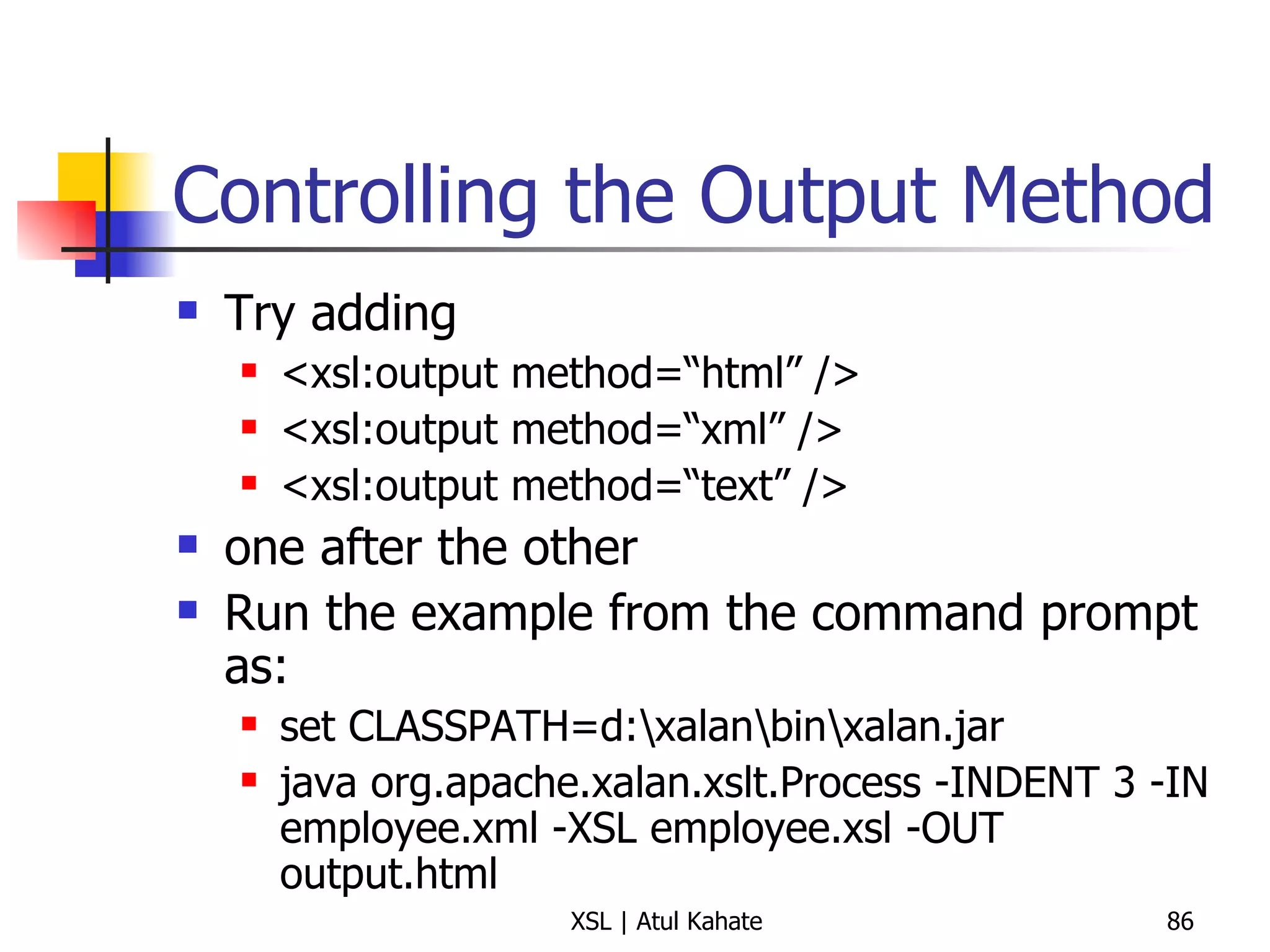 Controlling the Output Method Try adding  <xsl:output method=“html” /> <xsl:output method=“xml” /> <xsl:output method=“text” /> one after the other Run the example from the command prompt as: set CLASSPATH=d:\xalan\bin\xalan.jar java org.apache.xalan.xslt.Process -INDENT 3 -IN employee.xml -XSL employee.xsl -OUT output.html 