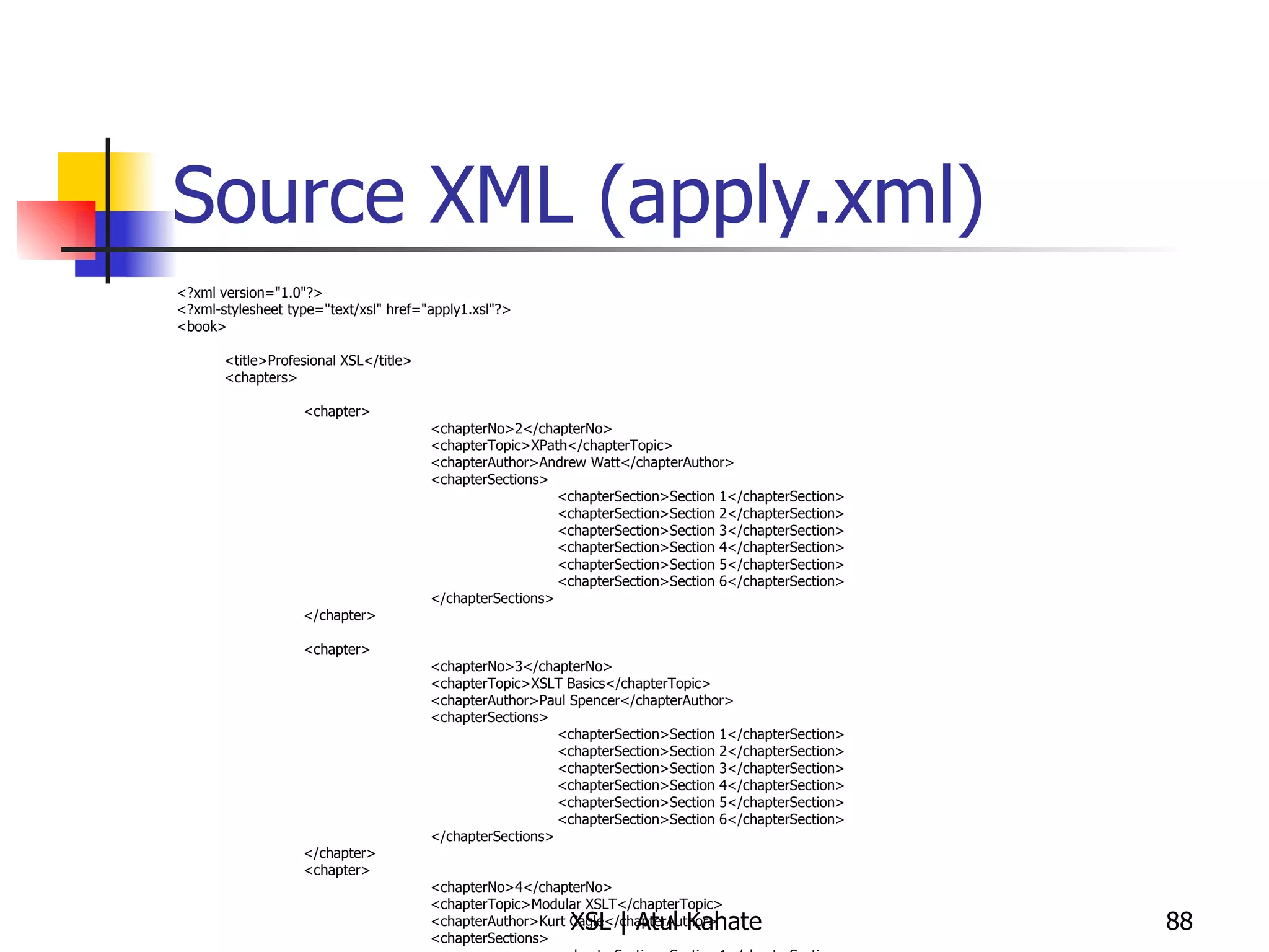 Source XML (apply.xml) <?xml version="1.0"?> <?xml-stylesheet type="text/xsl" href="apply1.xsl"?> <book> <title>Profesional XSL</title> <chapters> <chapter> <chapterNo>2</chapterNo> <chapterTopic>XPath</chapterTopic> <chapterAuthor>Andrew Watt</chapterAuthor> <chapterSections> <chapterSection>Section 1</chapterSection> <chapterSection>Section 2</chapterSection> <chapterSection>Section 3</chapterSection> <chapterSection>Section 4</chapterSection> <chapterSection>Section 5</chapterSection> <chapterSection>Section 6</chapterSection> </chapterSections> </chapter> <chapter> <chapterNo>3</chapterNo> <chapterTopic>XSLT Basics</chapterTopic> <chapterAuthor>Paul Spencer</chapterAuthor> <chapterSections> <chapterSection>Section 1</chapterSection> <chapterSection>Section 2</chapterSection> <chapterSection>Section 3</chapterSection> <chapterSection>Section 4</chapterSection> <chapterSection>Section 5</chapterSection> <chapterSection>Section 6</chapterSection> </chapterSections> </chapter> <chapter> <chapterNo>4</chapterNo> <chapterTopic>Modular XSLT</chapterTopic> <chapterAuthor>Kurt Cagle</chapterAuthor> <chapterSections> <chapterSection>Section 1</chapterSection> <chapterSection>Section 2</chapterSection> <chapterSection>Section 3</chapterSection> <chapterSection>Section 4</chapterSection> <chapterSection>Section 5</chapterSection> <chapterSection>Section 6</chapterSection> </chapterSections> </chapter> </chapters> </book> 