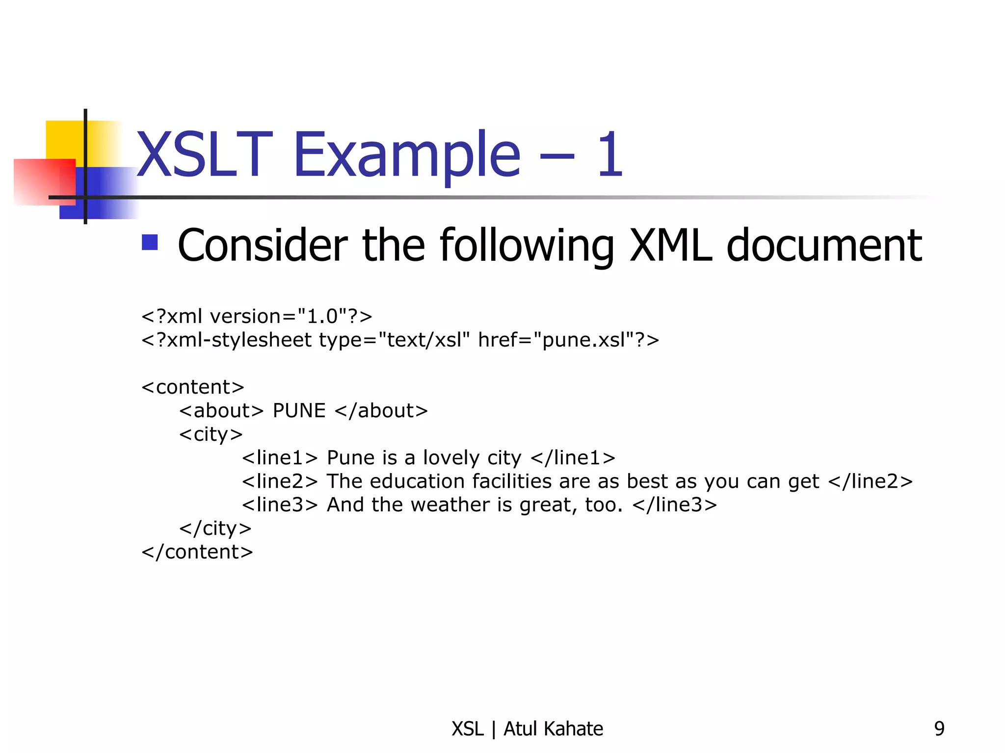 XSLT Example – 1  Consider the following XML document <?xml version="1.0"?> <?xml-stylesheet type="text/xsl" href="pune.xsl"?> <content> <about> PUNE </about> <city> <line1> Pune is a lovely city </line1> <line2> The education facilities are as best as you can get </line2> <line3> And the weather is great, too. </line3> </city> </content> 