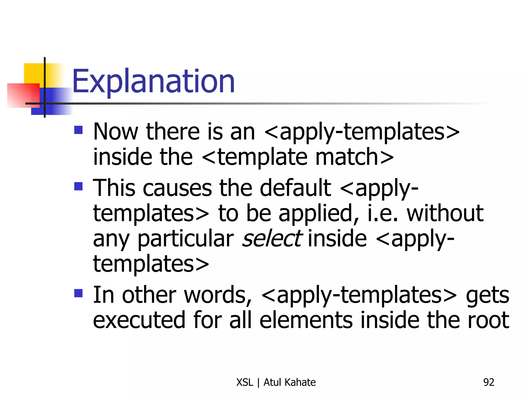 Explanation Now there is an <apply-templates> inside the <template match> This causes the default <apply-templates> to be applied, i.e. without any particular  select  inside <apply-templates> In other words, <apply-templates> gets executed for all elements inside the root  