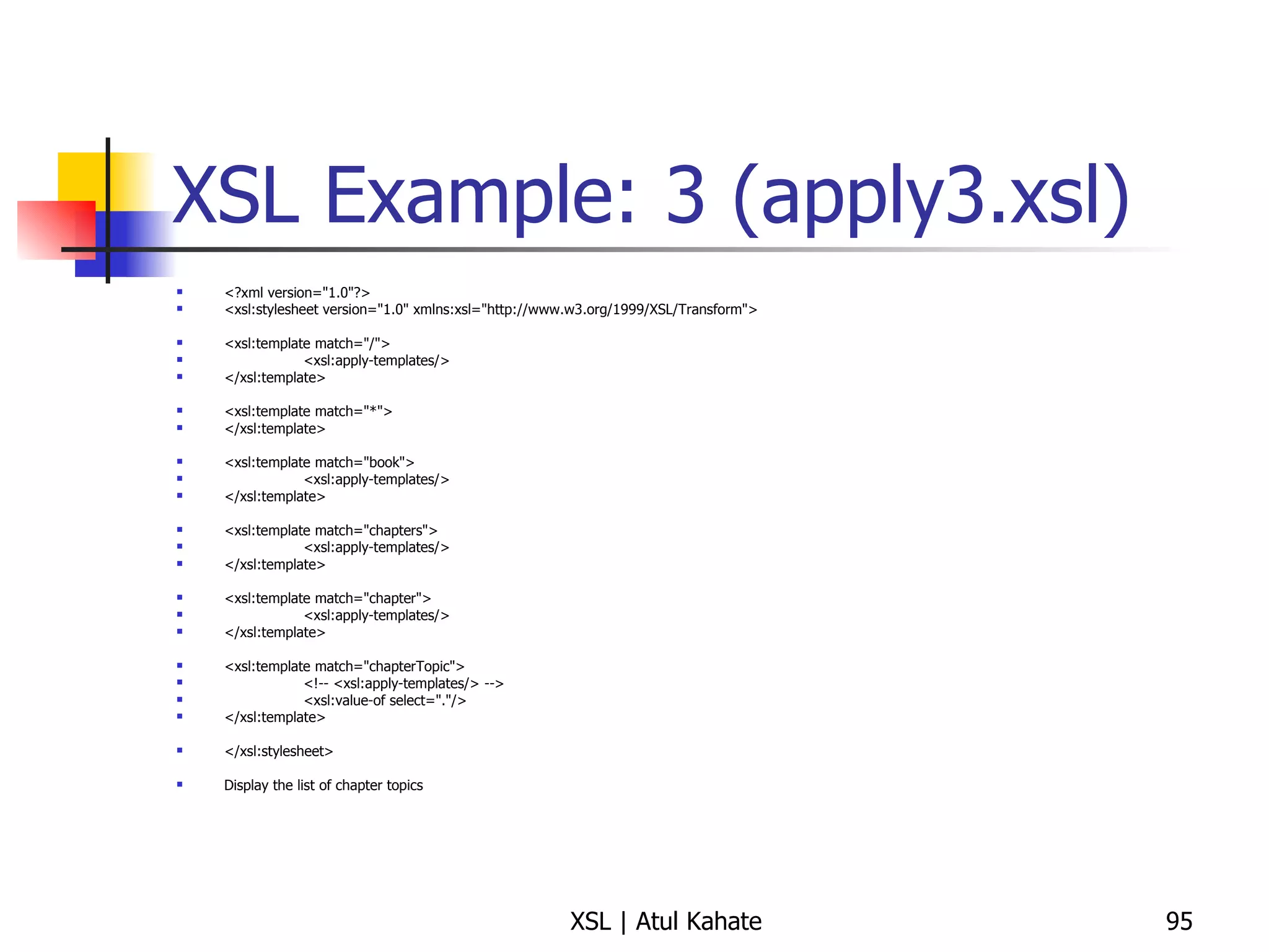 XSL Example: 3 (apply3.xsl) <?xml version="1.0"?> <xsl:stylesheet version="1.0" xmlns:xsl="http://www.w3.org/1999/XSL/Transform"> <xsl:template match="/"> <xsl:apply-templates/> </xsl:template> <xsl:template match="*"> </xsl:template> <xsl:template match="book"> <xsl:apply-templates/> </xsl:template> <xsl:template match="chapters"> <xsl:apply-templates/> </xsl:template> <xsl:template match="chapter"> <xsl:apply-templates/> </xsl:template> <xsl:template match="chapterTopic"> <!-- <xsl:apply-templates/> --> <xsl:value-of select="."/> </xsl:template> </xsl:stylesheet> Display the list of chapter topics 
