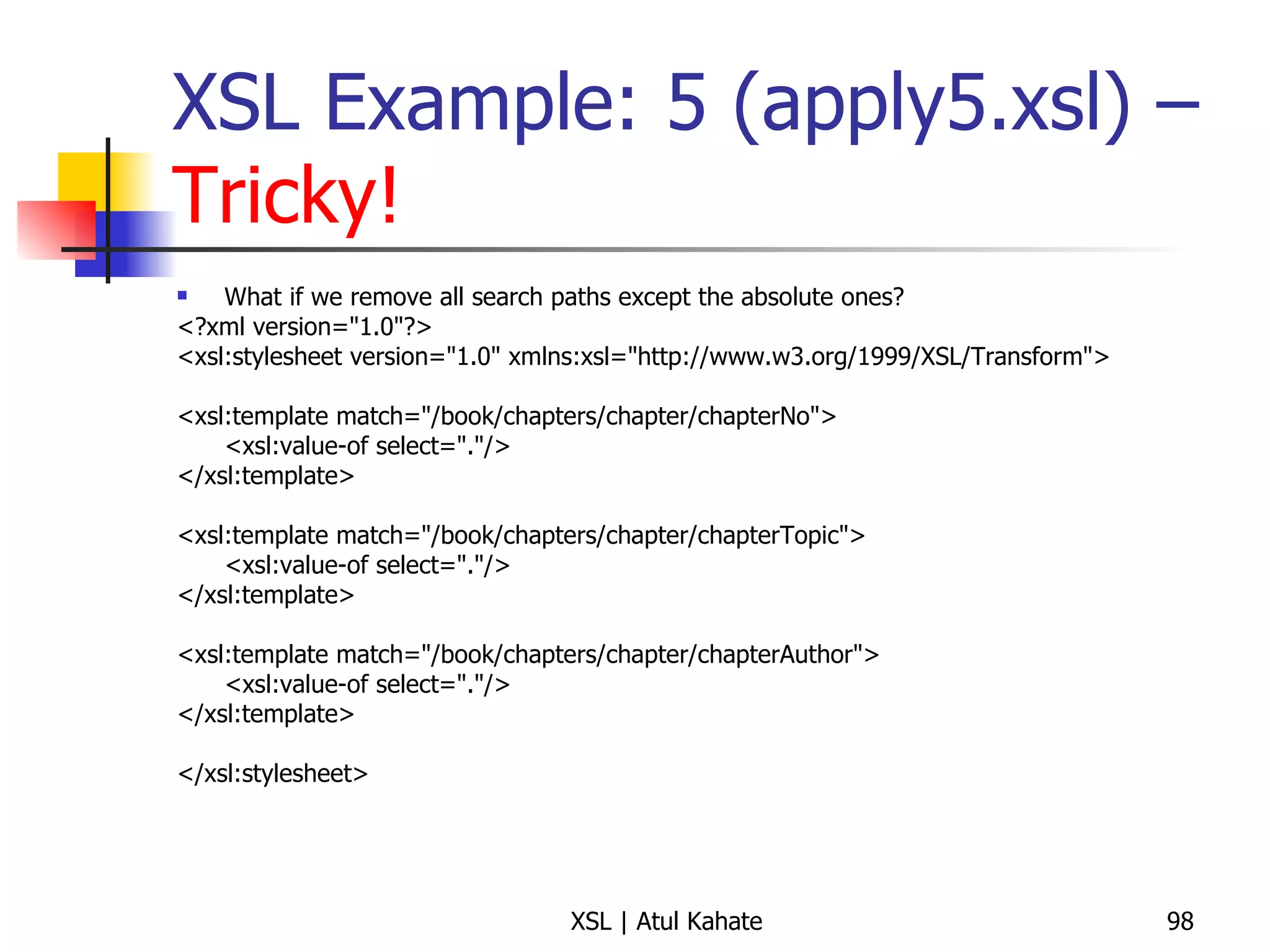 XSL Example: 5 (apply5.xsl) –  Tricky! What if we remove all search paths except the absolute ones? <?xml version="1.0"?> <xsl:stylesheet version="1.0" xmlns:xsl="http://www.w3.org/1999/XSL/Transform"> <xsl:template match="/book/chapters/chapter/chapterNo"> <xsl:value-of select="."/> </xsl:template> <xsl:template match="/book/chapters/chapter/chapterTopic"> <xsl:value-of select="."/> </xsl:template> <xsl:template match="/book/chapters/chapter/chapterAuthor"> <xsl:value-of select="."/> </xsl:template> </xsl:stylesheet> 