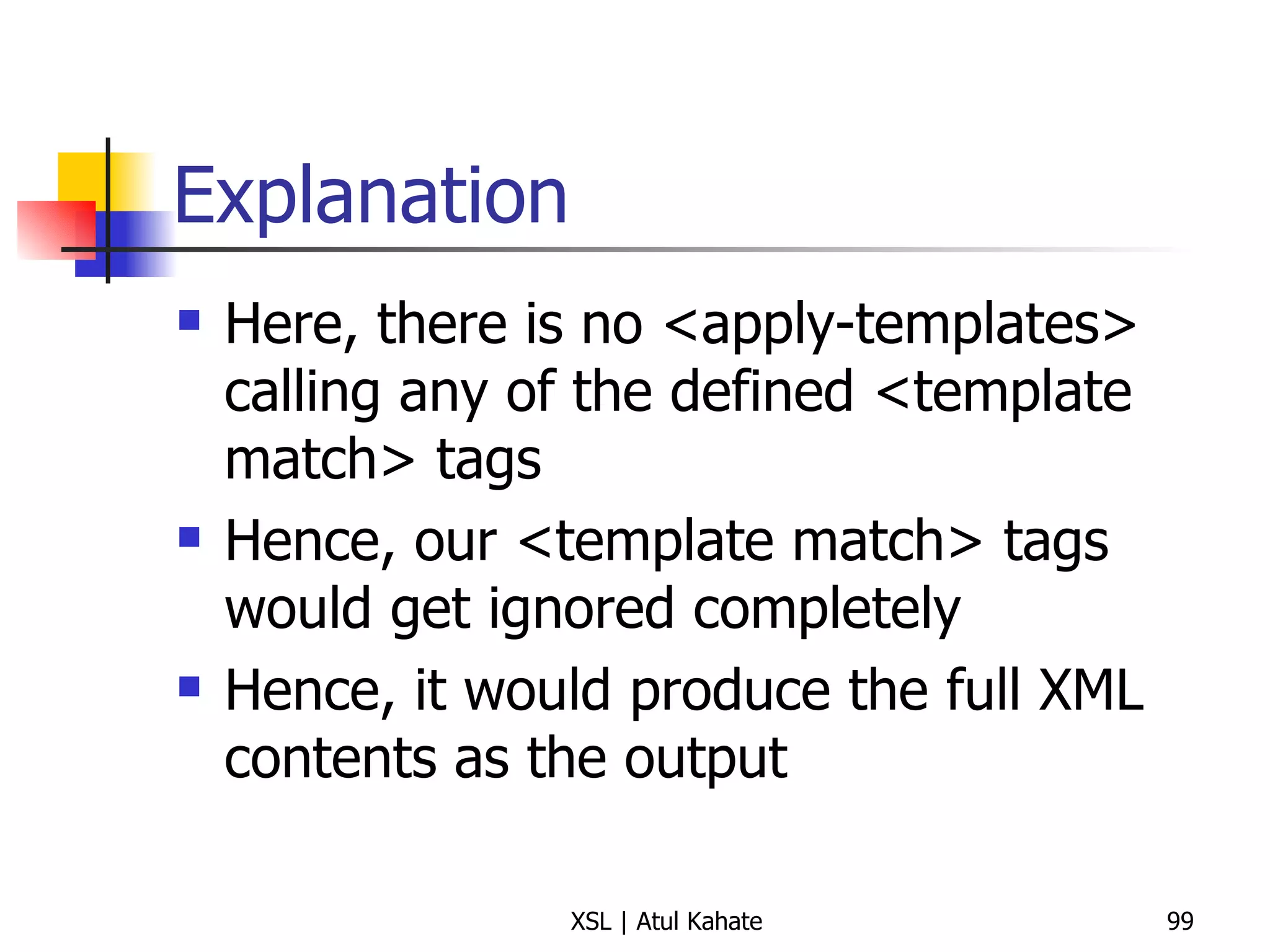 Explanation Here, there is no <apply-templates> calling any of the defined <template match> tags Hence, our <template match> tags would get ignored completely Hence, it would produce the full XML contents as the output 