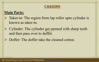  
Carding 
Main Parts: 
Taker-in: The region from lap roller upto cylinder is known as taker-in. 
Cylinder: The cylinder get opened with sharp teeth and then pass over to doffer. 
Doffer: The doffer take the cleaned cotton. 
11/29/2014 
10 
Md. Yousuf Hossain, Green University Of Bangladesh, yousuf_te@yahoo.com  