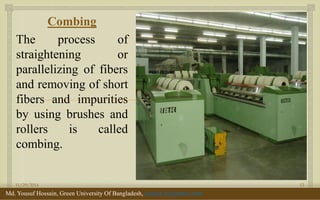  
Combing 
The process of straightening or parallelizing of fibers and removing of short fibers and impurities by using brushes and rollers is called combing. 
11/29/2014 
12 
Md. Yousuf Hossain, Green University Of Bangladesh, yousuf_te@yahoo.com  