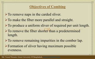  
Objectives of Combing 
To remove naps in the carded sliver. 
To make the fiber more parallel and straight. 
To produce a uniform sliver of required per unit length. 
To remove the fiber shorter than a predetermined length. 
To remove remaining impurities in the comber lap. 
Formation of sliver having maximum possible evenness. 
11/29/2014 
13 
Md. Yousuf Hossain, Green University Of Bangladesh, yousuf_te@yahoo.com  