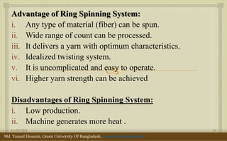  
Advantage of Ring Spinning System: 
i.Any type of material (fiber) can be spun. 
ii.Wide range of count can be processed. 
iii.It delivers a yarn with optimum characteristics. 
iv.Idealized twisting system. 
v.It is uncomplicated and easy to operate. 
vi.Higher yarn strength can be achieved 
Disadvantages of Ring Spinning System: 
i.Low production. 
ii.Machine generates more heat . 
11/29/2014 
19 
Md. Yousuf Hossain, Green University Of Bangladesh, yousuf_te@yahoo.com  