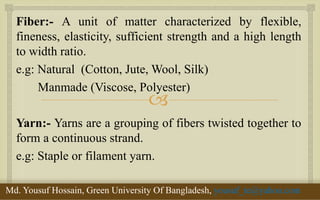  
Fiber:- A unit of matter characterized by flexible, fineness, elasticity, sufficient strength and a high length to width ratio. 
e.g: Natural (Cotton, Jute, Wool, Silk) 
Manmade (Viscose, Polyester) 
Yarn:- Yarns are a grouping of fibers twisted together to form a continuous strand. 
e.g: Staple or filament yarn. 
11/29/2014 
3 
Md. Yousuf Hossain, Green University Of Bangladesh, yousuf_te@yahoo.com  