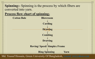  
Spinning:- Spinning is the process by which fibers are converted into yarn. 
Process flow chart of spinning- 
Cotton Bale Blowroom 
↓ 
Carding 
↓ 
Drawing 
↓ 
Combing 
↓ 
Drawing 
↓ 
Roving/ Speed/ Simplex Frame 
↓ 
Ring Spinning Yarn 
11/29/2014 
4 
Md. Yousuf Hossain, Green University Of Bangladesh, yousuf_te@yahoo.com  