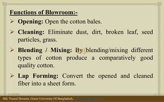  
Functions of Blowroom:- 
Opening: Open the cotton bales. 
Cleaning: Eliminate dust, dirt, broken leaf, seed particles, grass. 
Blending / Mixing: By blending/mixing different types of cotton produce a comparatively good quality cotton. 
Lap Forming: Convert the opened and cleaned fiber into a sheet form. 
11/29/2014 
6 
Md. Yousuf Hossain, Green University Of Bangladesh, yousuf_te@yahoo.com  