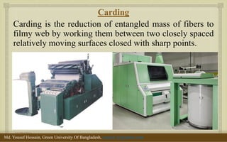  
Carding 
Carding is the reduction of entangled mass of fibers to filmy web by working them between two closely spaced relatively moving surfaces closed with sharp points. 
11/29/2014 
8 
Md. Yousuf Hossain, Green University Of Bangladesh, yousuf_te@yahoo.com  