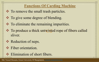  
Functions Of Carding Machine 
To remove the small trash particles. 
To give some degree of blending. 
To eliminate the remaining impurities. 
To produce a thick untwisted rope of fibers called sliver. 
Reduction of neps. 
Fiber orientation. 
Elimination of short fibers. 
11/29/2014 
9 
Md. Yousuf Hossain, Green University Of Bangladesh, yousuf_te@yahoo.com  