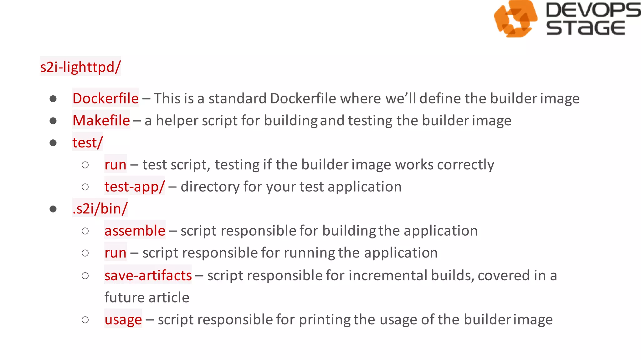 s2i-lighttpd/
● Dockerfile – This is a standard Dockerfile where we’ll define the builderimage
● Makefile – a helper script for buildingand testing the builderimage
● test/
○ run – test script, testing if the builder image works correctly
○ test-app/ – directory for your test application
● .s2i/bin/
○ assemble – script responsible for buildingthe application
○ run – script responsible for running the application
○ save-artifacts – script responsible for incremental builds, covered in a
future article
○ usage – script responsible for printing the usage of the builderimage
 