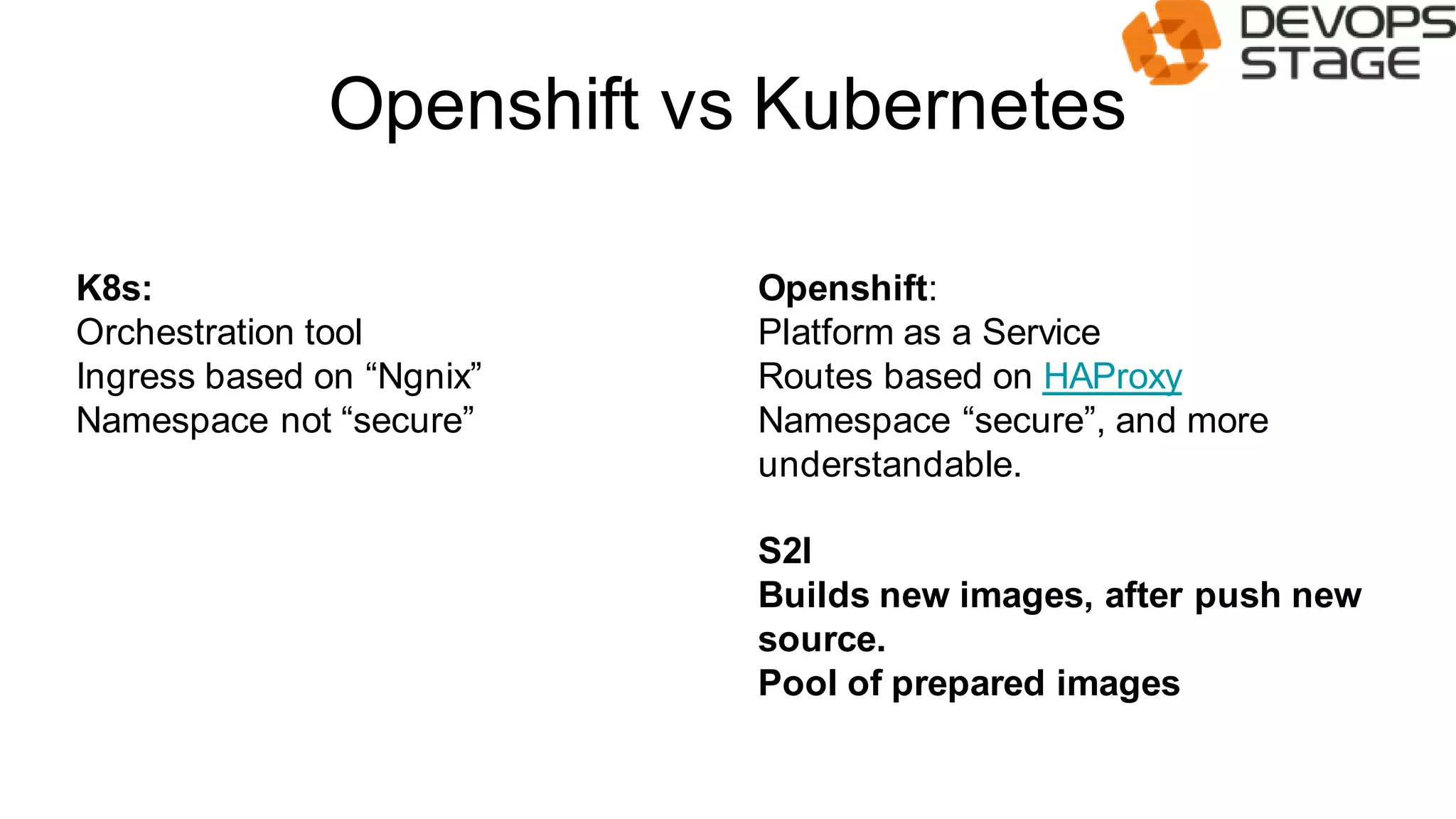 Openshift vs Kubernetes
K8s:
Orchestration tool
Ingress based on “Ngnix”
Namespace not “secure”
Openshift:
Platform as a Service
Routes based on HAProxy
Namespace “secure”, and more
understandable.
S2I
Builds new images, after push new
source.
Pool of prepared images
 