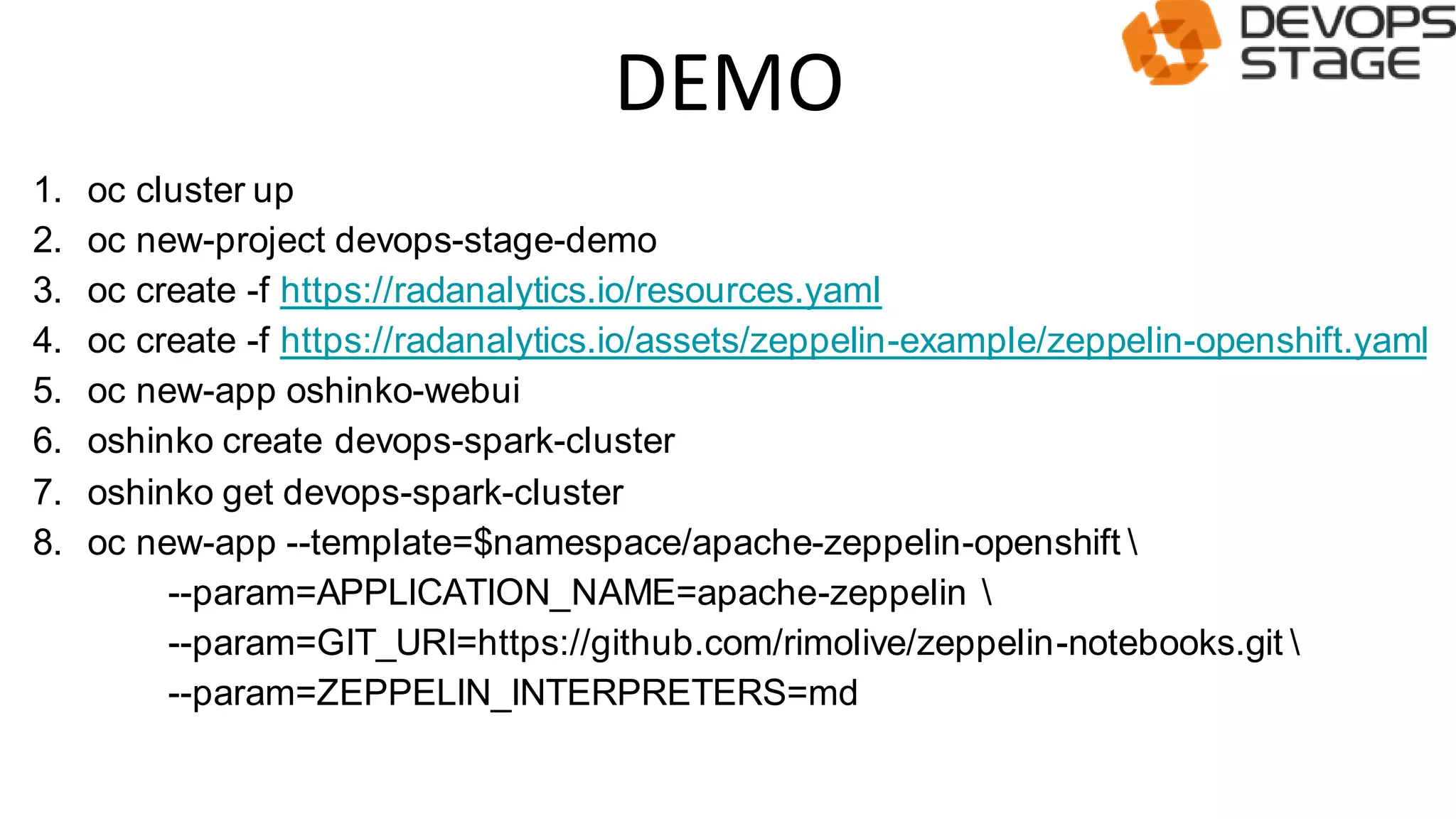 DEMO
1. oc cluster up
2. oc new-project devops-stage-demo
3. oc create -f https://radanalytics.io/resources.yaml
4. oc create -f https://radanalytics.io/assets/zeppelin-example/zeppelin-openshift.yaml
5. oc new-app oshinko-webui
6. oshinko create devops-spark-cluster
7. oshinko get devops-spark-cluster
8. oc new-app --template=$namespace/apache-zeppelin-openshift 
--param=APPLICATION_NAME=apache-zeppelin 
--param=GIT_URI=https://github.com/rimolive/zeppelin-notebooks.git 
--param=ZEPPELIN_INTERPRETERS=md
 