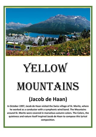 YELLOW
MOUNTAINS
(Jacob de Haan)
In October 1997, Jacob de Haan visited the Swiss village of St. Moritz, where
he worked as a conductor with a symphonic wind band. The Mountains
around St. Moritz were covered in marvelous autumn colors. The Colors, the
quietness and nature itself inspired Jacob de Haan to compose this lyrical
composition.
 
