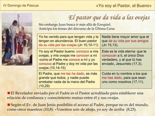 IV Domingo de Pascua « Yo soy el Pastor, el Bueno » El pastor que da vida a las ovejas Sin embargo  Juan busca ir más allá de Ezequiel. Anticipa los temas del discurso de la Última Cena: El Revelador enviado por el Padre es el Pastor acreditado para establecer una relación de confianza y conocimiento mutuo entre él y sus ovejas. Según el Ev. de Juan Jesús posibilita el acceso al Padre, porque no es del mundo, como otros maestros (10,8): «Vosotros sois de abajo, yo soy de arriba  (8,23).  Cuida en tu nombre a los que  me has dado , para que sean uno como nosotros (17,11). El Padre, que  me las ha dado , es más grande que todos, y nadie puede arrebatar nada de la mano del Padre (10,29) Esta es la vida eterna: que te  conozcan  a ti, el único Dios verdadero, y al que tú has enviado, Jesucristo (17,3). Yo soy el Pastor bueno:  conozco  a mis ovejas, y mis ovejas me  conocen  a mí -como el Padre me  conoce  a mí y yo  conozco  al Padre y doy mi vida por las ovejas  (10,14-15) Nadie tiene mayor amor que el que  da su vida por sus amigos  (Jn 15,13). Yo he venido para que tengan vida y la tengan en abundancia. El buen pastor  da su vida por las ovejas  (Jn 10,10-11) 