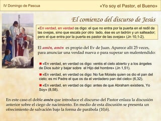 « En verdad, en verdad  os digo: el que no entra por la puerta en el redil de las ovejas, sino que escala por otro  lado, ése es un ladrón y un salteador; pero el que entra por la puerta es pastor de las ovejas» (Jn 10,1-2). IV Domingo de Pascua « Yo soy el Pastor, el Bueno » El  amén, amén   es propio del Ev de Juan. Aparece allí 25 veces, para anunciar una verdad nueva o para superar un malentendido: En  este  caso el doble  amén  que introduce el discurso del Pastor enlaza la  discusión  anterior sobre el ciego de nacimiento.  En medio de esta discusión se presenta un ofrecimiento de salvación bajo la forma de parábola (10,6).  «En verdad, en verdad os digo: veréis el cielo abierto y a los ángeles de Dios subir y bajar sobre  el Hijo del hombre» (Jn 1,51). «En verdad, en verdad os digo: No fue Moisés quien os dio el pan del cielo; es mi Padre el que os da el verdadero pan del cielo » (6,32). «En verdad, en verdad os digo: antes de que Abraham existiera, Yo Soy» (8,58). El comienzo del discurso de Jesús 