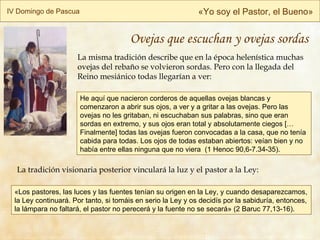 IV Domingo de Pascua « Yo soy el Pastor, el Bueno » La tradición visionaria posterior vinculará la luz y el pastor a la Ley: He aquí que nacieron corderos de aquellas ovejas blancas y comenzaron a abrir sus ojos, a ver y a gritar a las ovejas. Pero las ovejas no les gritaban, ni escuchaban sus palabras, sino que eran sordas en extremo, y sus ojos eran total y absolutamente ciegos […Finalmente] todas las ovejas fueron convocadas a la casa, que no tenía cabida para todas. Los ojos de todas estaban abiertos: veían bien y no había entre ellas ninguna que no viera  ( 1 Henoc 90,6-7.34-35 ). La misma tradición describe que en la época helenística muchas ovejas del rebaño se volvieron sordas. Pero con la llegada del Reino mesiánico todas llegarían a ver: «Los pastores, las luces y las fuentes tenían su origen en la Ley, y cuando desaparezcamos, la Ley continuará. Por tanto, si tomáis en serio la Ley y os decidís por la sabiduría, entonces, la lámpara no faltará, el pastor no perecerá y la fuente no se secará» (2 Baruc 77,13-16). Ovejas que escuchan y ovejas sordas 