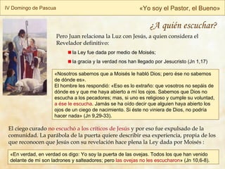 «En verdad, en verdad os digo: Yo soy la puerta de las ovejas. Todos los que han venido delante de mí son ladrones y salteadores; pero  las ovejas no les escucharon » (Jn 10,6-8). IV Domingo de Pascua « Yo soy el Pastor, el Bueno » El ciego curado  no escuchó a los críticos de Jesús  y por eso fue expulsado de la comunidad. La parábola de la puerta quiere describir esa experiencia, propia de los que reconocen que Jesús con su revelación hace plena la Ley dada por Moisés  : « Nosotros sabemos que a Moisés le habló Dios; pero ése no sabemos de dónde es».  El hombre les respondió: «Eso es lo extraño: que vosotros no sepáis de dónde es y que me haya abierto a mí los ojos. Sabemos que Dios no escucha a los pecadores; mas, si uno es religioso y cumple su voluntad,  a ése le escucha . Jamás se ha oído decir que alguien haya abierto los ojos de un ciego de nacimiento. Si éste no viniera de Dios, no podría hacer nada»  (Jn 9,29-33). ¿A quién escuchar? Pero Juan relaciona la Luz con Jesús, a quien considera el Revelador definitivo: la Ley fue dada por medio de Moisés; la gracia y la verdad nos han llegado por Jesucristo  (Jn 1,17) 