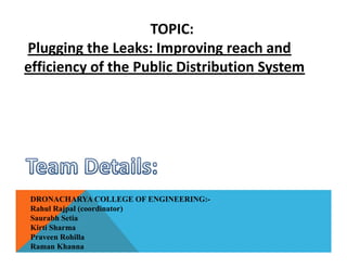 TOPIC:
Plugging the Leaks: Improving reach and
efficiency of the Public Distribution System
DRONACHARYA COLLEGE OF ENGINEERING:-
Rahul Rajpal (coordinator)
Saurabh Setia
Kirti Sharma
Praveen Rohilla
Raman Khanna
 