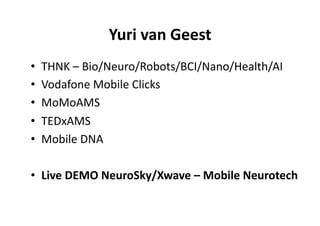 Yuri	
  van	
  Geest
                                      	
  
•    THNK	
  –	
  Bio/Neuro/Robots/BCI/Nano/Health/AI	
  
•    Vodafone	
  Mobile	
  Clicks	
  	
  
•    MoMoAMS	
  
•    TEDxAMS	
  
•    Mobile	
  DNA	
  

•  Live	
  DEMO	
  NeuroSky/Xwave	
  –	
  Mobile	
  Neurotech	
  
 