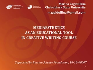 Marina	Zagidullina
Chelyabinsk	State	University
MEDIAESTHETICS	
AS	AN	EDUCATIONAL	TOOL	
IN	CREATIVE	WRITING	COURSE
1
Supported	by	Russian	Science	Foundation,	18-18-00007
mzagidullina@gmail.com
 
