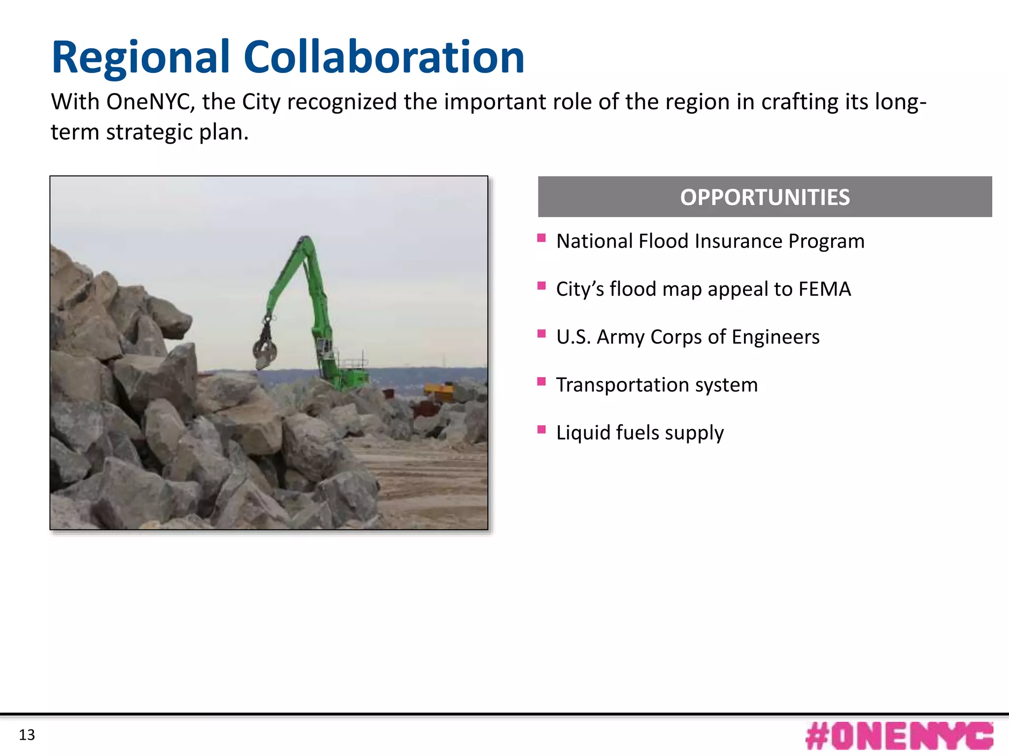 CONFIDENTIAL
13
Regional Collaboration
With OneNYC, the City recognized the important role of the region in crafting its long-
term strategic plan.
13
 National Flood Insurance Program
 City’s flood map appeal to FEMA
 U.S. Army Corps of Engineers
 Transportation system
 Liquid fuels supply
OPPORTUNITIES
 