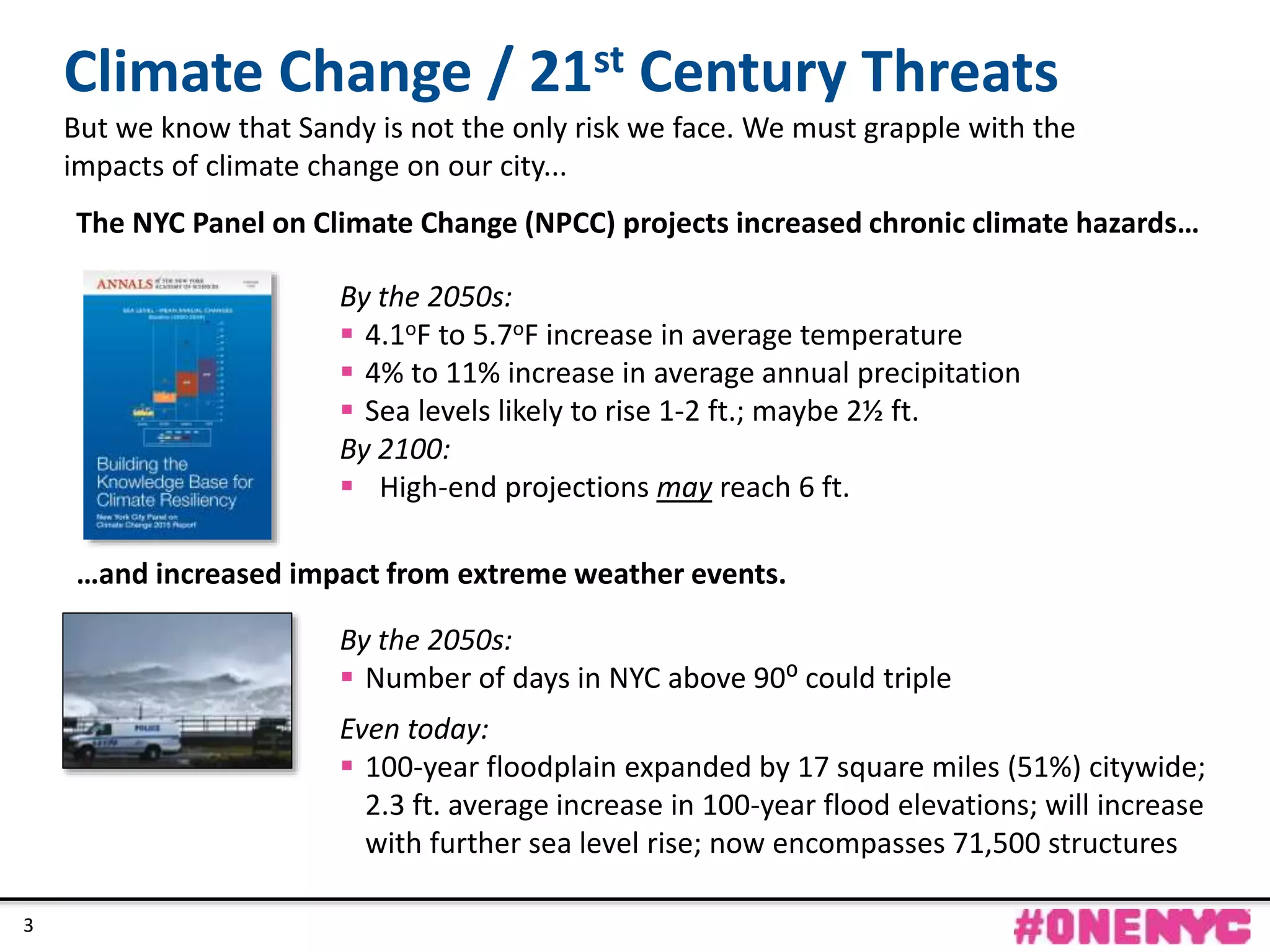 CONFIDENTIAL
3
By the 2050s:
 4.1oF to 5.7oF increase in average temperature
 4% to 11% increase in average annual precipitation
 Sea levels likely to rise 1-2 ft.; maybe 2½ ft.
By 2100:
 High-end projections may reach 6 ft.
By the 2050s:
 Number of days in NYC above 90⁰ could triple
Even today:
 100-year floodplain expanded by 17 square miles (51%) citywide;
2.3 ft. average increase in 100-year flood elevations; will increase
with further sea level rise; now encompasses 71,500 structures
The NYC Panel on Climate Change (NPCC) projects increased chronic climate hazards…
…and increased impact from extreme weather events.
Climate Change / 21st Century Threats
But we know that Sandy is not the only risk we face. We must grapple with the
impacts of climate change on our city...
3
 