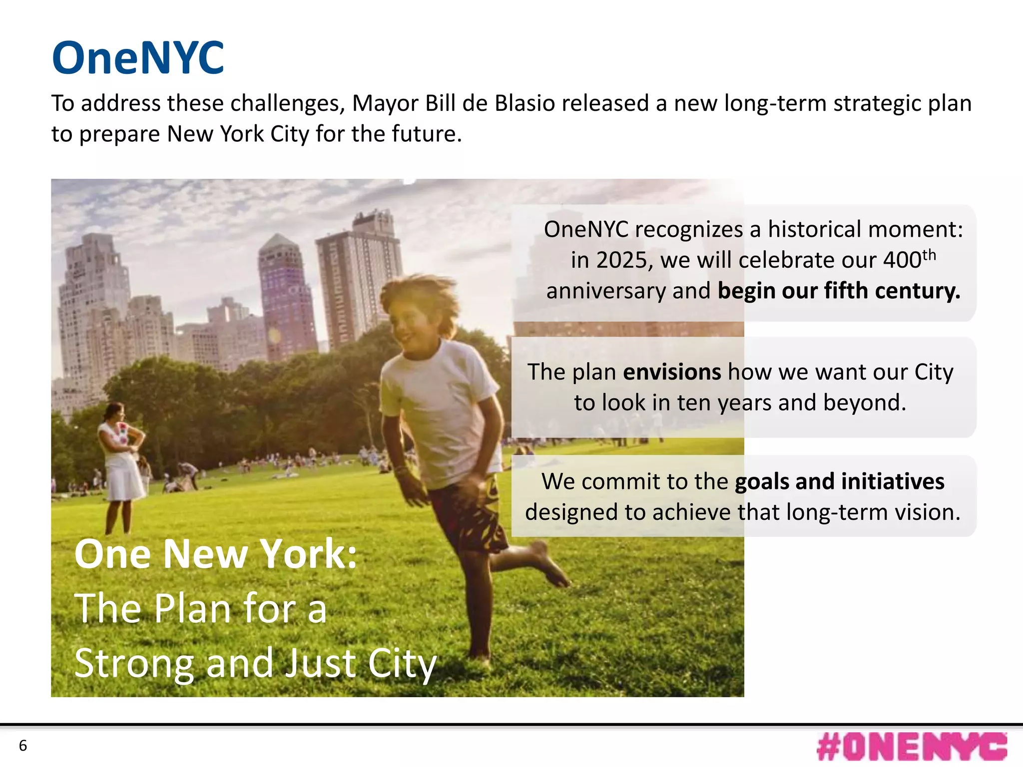 CONFIDENTIAL
6
One New York:
The Plan for a
Strong and Just City
The plan envisions how we want our City
to look in ten years and beyond.
OneNYC recognizes a historical moment:
in 2025, we will celebrate our 400th
anniversary and begin our fifth century.
OneNYC
To address these challenges, Mayor Bill de Blasio released a new long-term strategic plan
to prepare New York City for the future.
We commit to the goals and initiatives
designed to achieve that long-term vision.
6
 