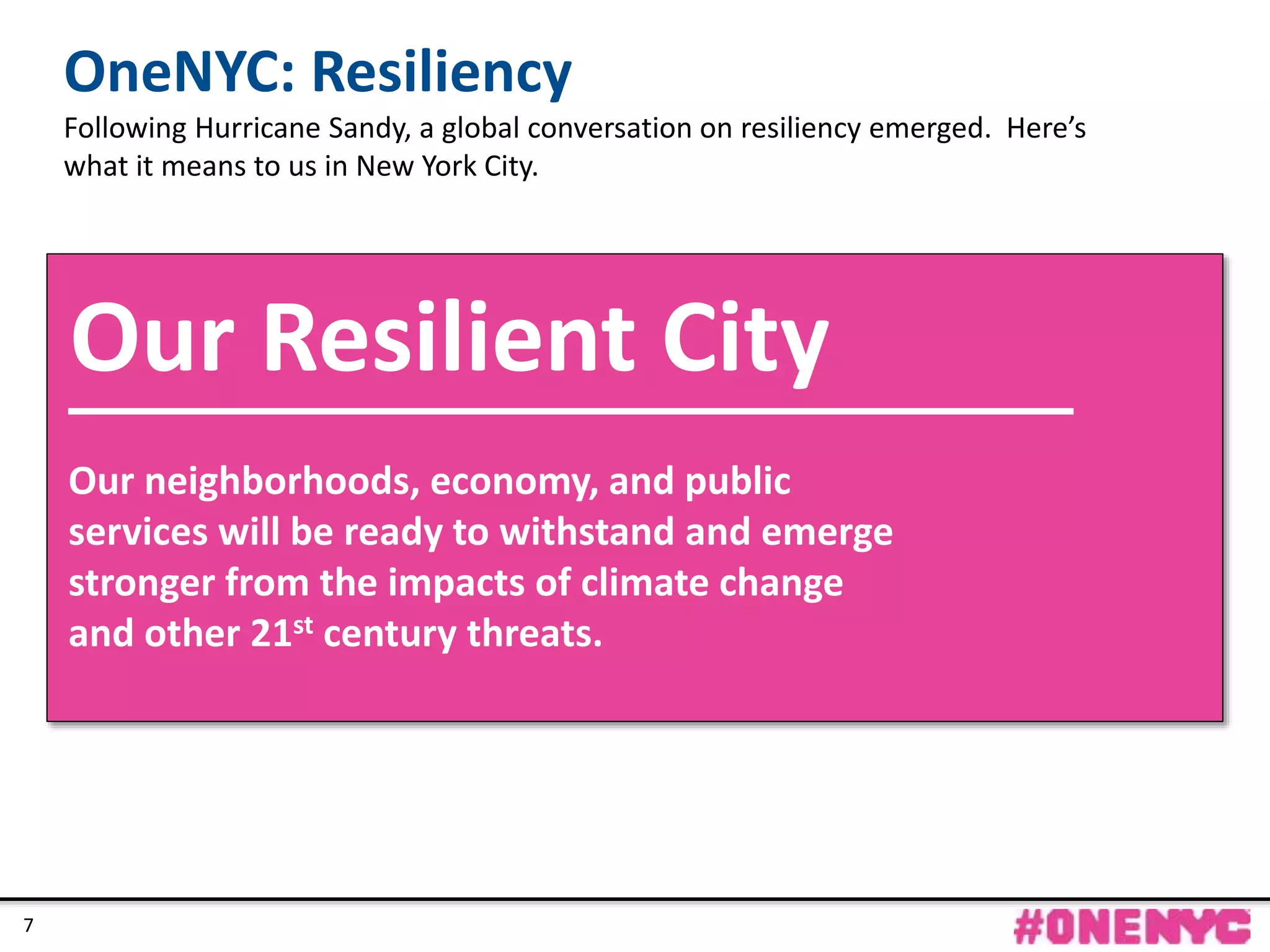 CONFIDENTIAL
77
Our neighborhoods, economy, and public
services will be ready to withstand and emerge
stronger from the impacts of climate change
and other 21st century threats.
Our Resilient City
OneNYC: Resiliency
Following Hurricane Sandy, a global conversation on resiliency emerged. Here’s
what it means to us in New York City.
 