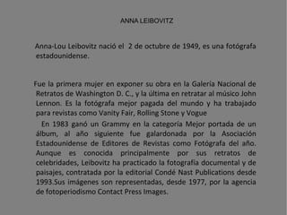 Anna-Lou Leibovitz nació el  2 de octubre de 1949, es una fotógrafa estadounidense. Fue la primera mujer en exponer su obra en la Galería Nacional de Retratos de Washington D. C., y la última en retratar al músico John Lennon. Es la fotógrafa mejor pagada del mundo y ha trabajado para revistas como Vanity Fair, Rolling Stone y Vogue En 1983 ganó un Grammy en la categoría Mejor portada de un álbum, al año siguiente fue galardonada por la Asociación Estadounidense de Editores de Revistas como Fotógrafa del año. Aunque es conocida principalmente por sus retratos de celebridades, Leibovitz ha practicado la fotografía documental y de paisajes, contratada por la editorial Condé Nast Publications desde 1993.Sus imágenes son representadas, desde 1977, por la agencia de fotoperiodismo Contact Press Images. ANNA LEIBOVITZ 