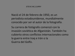 STEVE MC,CURRY Nació el 24 de febrero de 1950, es un periodista estadounidense, mundialmente conocido por ser el autor de la fotografía. Su carrera de fotógrafo comenzó con la  invasión soviética de Afganistán . También ha cubierto otros conflictos internacionales como la guerra entre Iraq e Irán o la  Guerra del Golfo . 