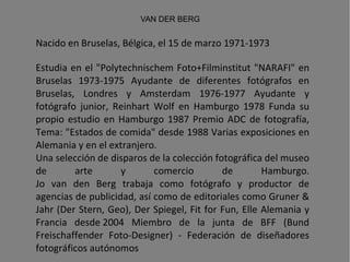 Nacido en Bruselas, Bélgica, el 15 de marzo 1971-1973  Estudia en el "Polytechnischem Foto+Filminstitut "NARAFI" en Bruselas 1973-1975 Ayudante de diferentes fotógrafos en Bruselas, Londres y Amsterdam 1976-1977 Ayudante y fotógrafo junior, Reinhart Wolf en Hamburgo 1978 Funda su propio estudio en Hamburgo 1987 Premio ADC de fotografía, Tema: "Estados de comida" desde 1988 Varias exposiciones en Alemania y en el extranjero.  Una selección de disparos de la colección fotográfica del museo de arte y comercio de Hamburgo. Jo van den Berg trabaja como fotógrafo y productor de agencias de publicidad, así como de editoriales como Gruner & Jahr (Der Stern, Geo), Der Spiegel, Fit for Fun, Elle Alemania y Francia desde 2004 Miembro de la junta de BFF (Bund Freischaffender Foto-Designer) - Federación de diseñadores fotográficos autónomos VAN DER BERG 
