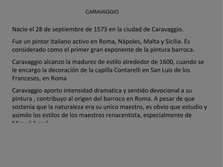 CARAVAGGIO Nacio el 28 de septiembre de 1573 en la ciudad de Caravaggio.  Fue un  pintor   italiano  activo en  Roma ,  Nápoles ,  Malta  y  Sicilia . Es considerado como el primer gran exponente de la  pintura barroca .  Caravaggio alcanzo la madurez de estilo alrededor de 1600, cuando se le encargo la decoración de la capilla Contarelli en San Luis de los Franceses, en Roma Caravaggio aporto intensidad dramatica y sentido devocional a su pintura , contribuyo al origen del barroco en Roma. A pesar de que sostenia que la naturaleza era su unico maestro, es obvio que estudio y asimilo los estilos de los maestros renacentista, especialmente de Miguel Angel. Fallecio el 18 de julio de 1610, de malaria, en Porto Ercole, Toscana.  